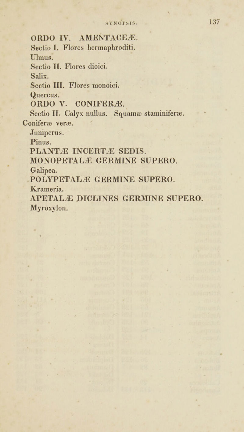 ORDO IV. AMENTACE./E. Sectio I. Flores hermaphroditi. Ulmus. Sectio II. Flores dioici. Salix. Sectio III. Flores monoici. Quercus. ORDO V. CONIFERJAE. Sectio II. Calyx nullus. Squam:e staminiferee. Coniferz vere. Juniperus. Pinus. PLANT/E INCERT/E SEDIS. MONOPETAL/E GERMINE SUPERO. Galipea. POLYPETAL/E GERMINE SUPERO. Krameria. APETAL/E DICLINES GERMINE SUPERO. Myroxylon.