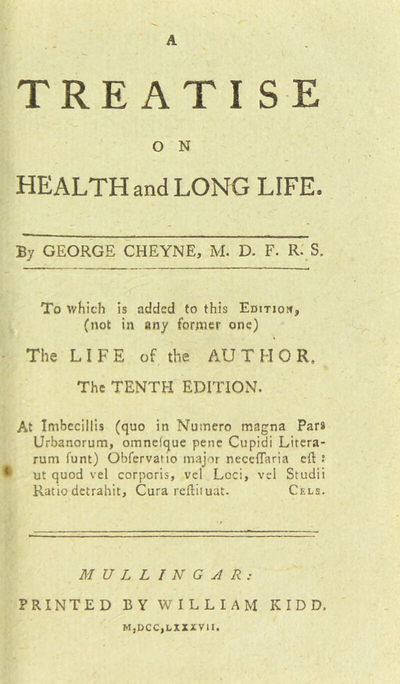 A TREATISE O N HEALTH and LONG LIFE. By GEORGE CHEYNE, M. D. F. R.' S. To which is added to this Edition, (not in any former one) ' The LIFE of the AUTHOR. The TENTH'EDITION. At Imhecillis (quo in Numero magna Par* Urbanorum, omnefque pent Cupidi Litcra- rum funt) Obfervatio major neceffaria eft ® ut quod vel corporis, vcl Loci, vcl Studii Ratio detrahit, Cura reftiiuat. Cels. MULLINGAR: PRINTED BY WILLIAM KIDD. M,DCC,LXXXV1I.