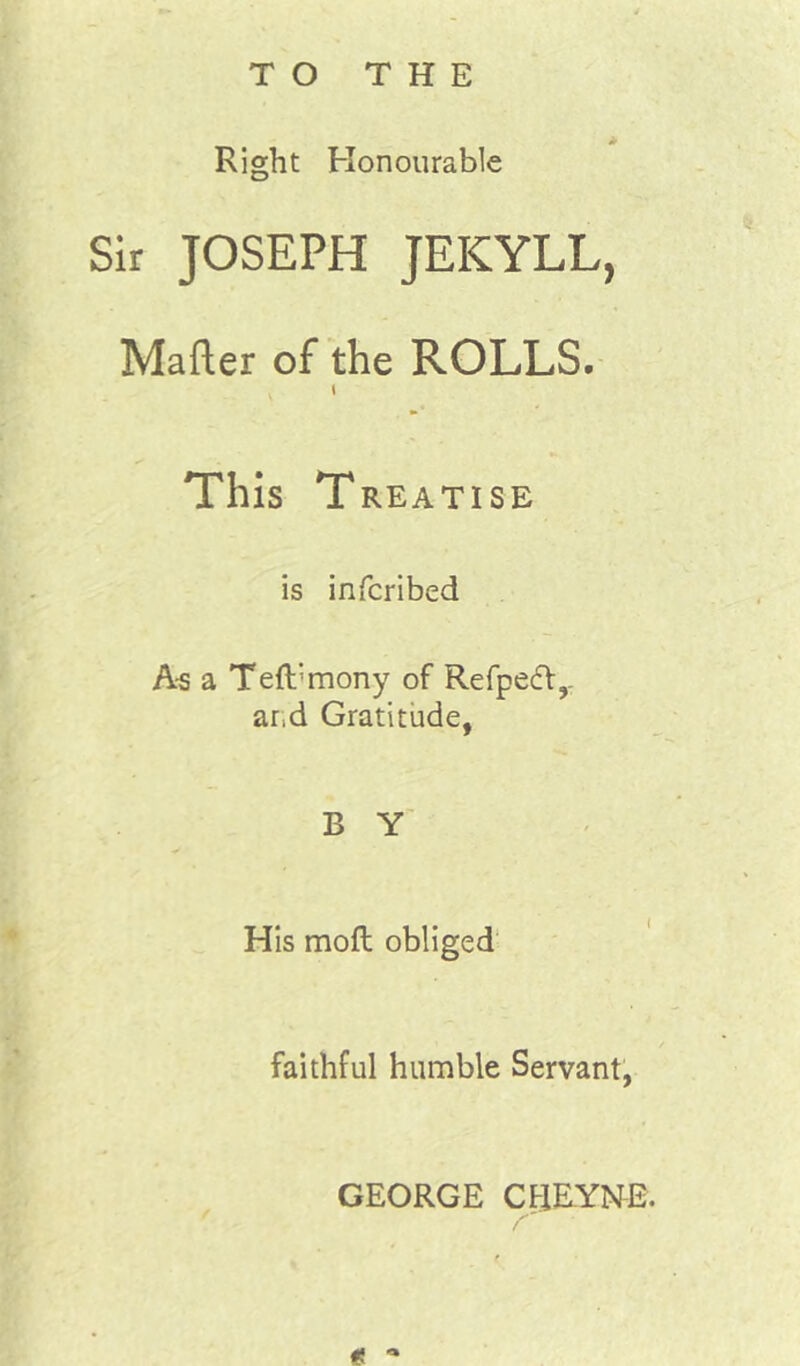 TO THE Right Honourable Sir JOSEPH JEKYLL, Mafter of the ROLLS. This Treatise is infcribed A-s a Teft’mony of Refpecft,. ar.d Gratitude, B Y His moft obliged' f faithful humble Servant, GEORGE CflEYNE.