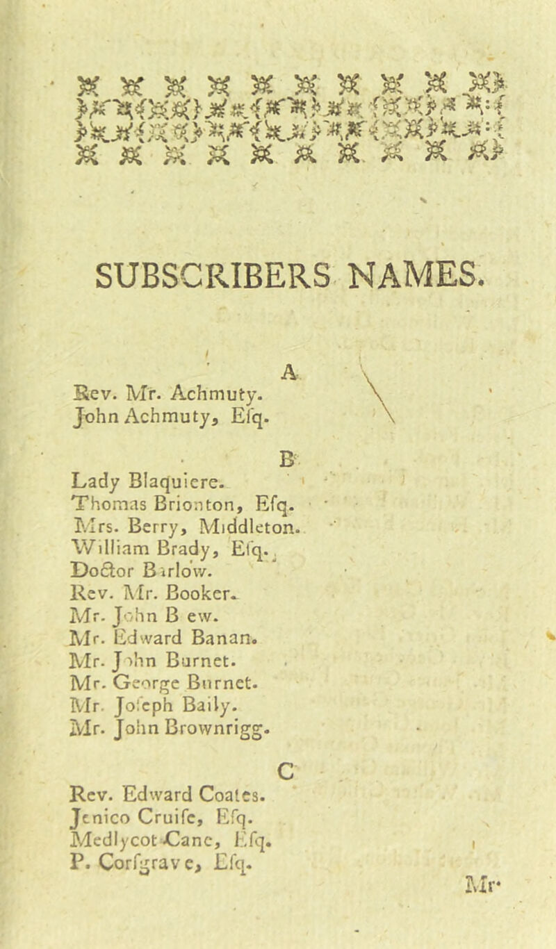 yx 59t ^ SUBSCRIBERS NAMES. A Rev. Mr. Achmuty. JohnAchmuty, Elq. ^ , Lady Blaqulere. ’ i j Thomas Brioaton, Efq. • • ' Eirs. Berry, Middleton. •' > William Brady, Elq.^ Do£lor Birldw. Rev. Mr. Booker.. Mr. John B evv. Mr. Edward Banan. Mr. J ihn Burnet. Mr. George Burnet. Mr. Jolcph Baily. Mr. John Brownrigg. c Rev. Edward Coates, jenico Cruife, Efq. Medlycot Cane, Efq. i P. Corrgrave> Efq. Mr-