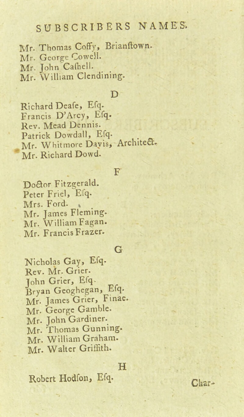 Mr. Thomas CofFy, Brianftown. Mr. George Cowell. Mr. John Calhell. Mr. William Clendining. D Richard Deafc, Efq. Francis D’Arcy, Efq. Rev. Mead Dennis. Patrick Dowdall, Efq. ^ Mr. Whitmore Davis, Architect. *Mr. Richard Dowd. F Do£Ior Fitzgerald. Peter Friel, Eiq. Mrs. Ford. » Mr. James Fleming. ' Mr. William Fagan. Mr. Francis Frazer. G Nicholas Gay, Efq- Rev. Mr. Grier. John Grier, Efq- Rryan Geoghegan, Efq. Mr. James Grier, Finae. Mr. George Gamble. Mr. John Gardiner. Mr. Thomas Gunning. Mr. William Graham. Mr. Walter Griffith. H Robert Hodfon, Efq. Char-