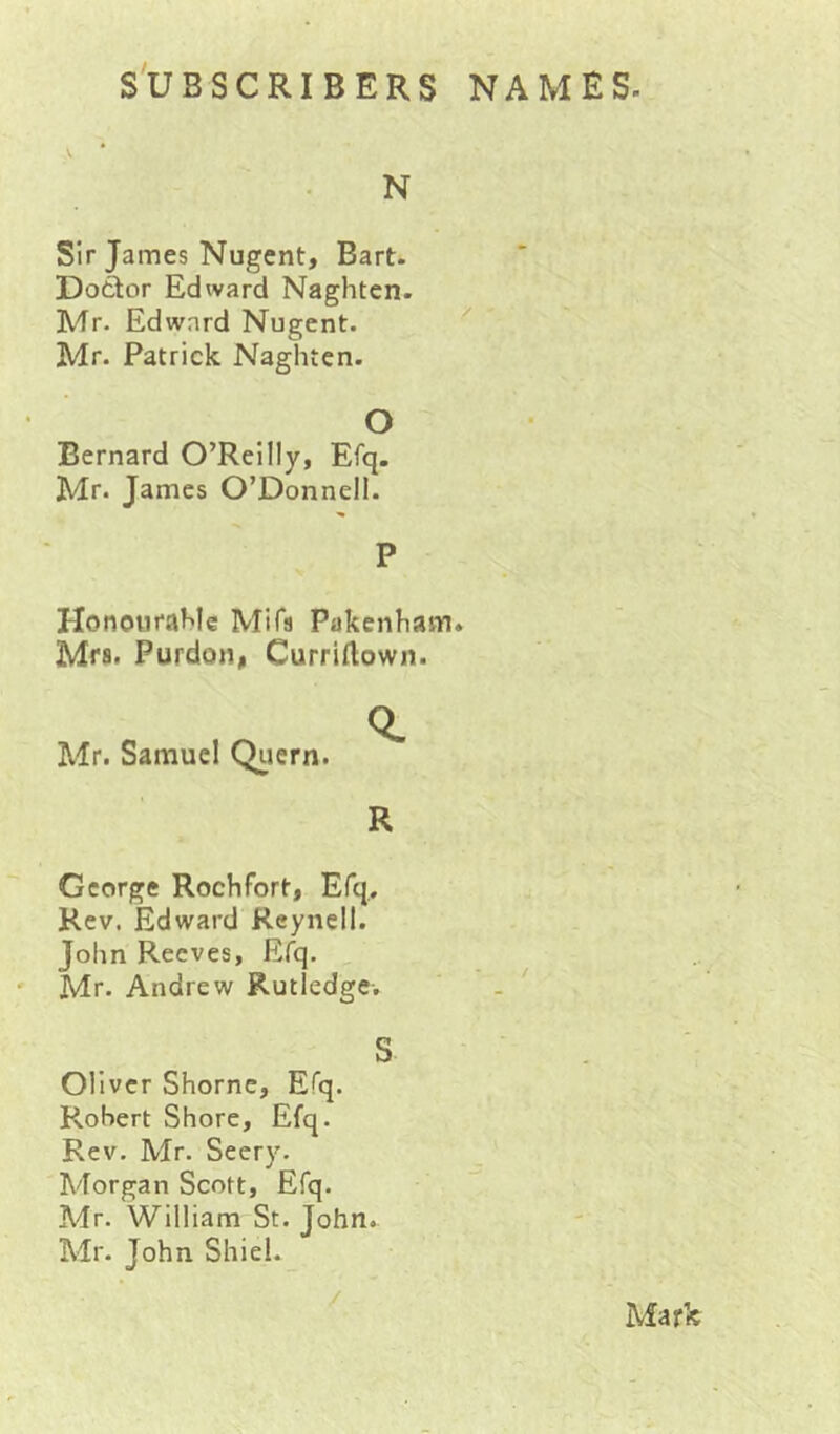 N Sir James Nugent, Bart. Dotlor Edward Naghten. Mr- Edward Nugent. ' Mr. Patrick Naghten. O Bernard O’Reilly, Efq. Mr. James O’Donnell. P Honourahle MiTs Pakenham. Mrs, Purdon, Curriflown. Mr. Samuel Qiiern. R George Rochfort, Efq,. Rev. Edward Reyncll. John Reeves, Efq. ' Mr. Andrew Rutledge-. S Oliver Shornc, Efq. Robert Shore, Efq. Rev. Mr. Seery. Morgan Scott, Efq. Mr. William St. John. Mr. John Shiel. / Mark