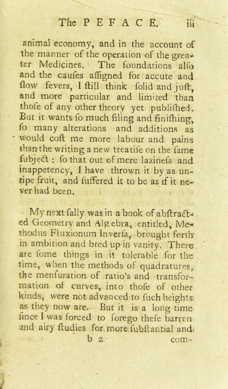 •«• animal economy, and in the account of the manner of the operation of the grea* ter Medicines. The foundations alfo and the caufes affigned for a ecu te and flow fevers, I ftill think folid and jiifl:, and more particular and limited than thofe of any other theory yet publifhed. But it wants fo much filing and finifliing^ fo many alterations and additions as Vr'ould coft me more labour and pains than the writing a new treatife on the fame fubjedl ; fothat out of mere lazinefs and inappetency, I have thrown it by as un- ripe fruit, and fuffered it to be as if it ne- ver had been. i My next fally was in a book of abftradl:-* ed Geometry and Algebra, entitled. Me- thodus Fluxionum Inverfa,.-brought forth* in ambition and bred up in vanity. There are fome things in it tolerable for the lime, when the methods of quadratures, the menfuration of ratio’s and transfor- mation of curveSy into thofe of other kinds, were not advanced to fuch heights as they now are. But it is a long time fince I was forced to forego thefe barren and airy ftudies for. more fubftantial and. b 2 com-