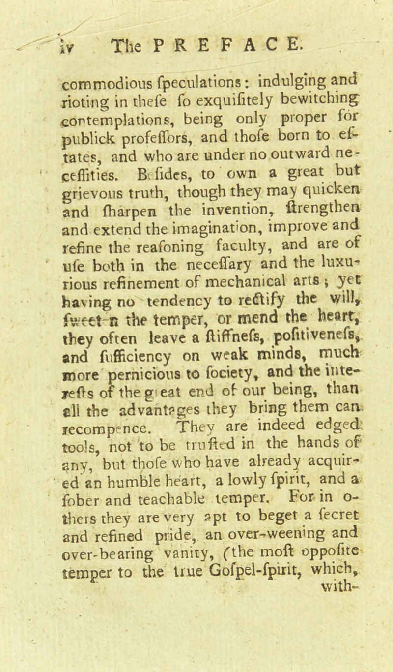 commodious fpeculations: indulging and rioting in theie fo exquifitely bewitching contemplations, being only proper for piiblick, profeffors, and thofe born to ef- tates, and who are under no outward ne- ceflities. Bvfidcs, to own a great but grievous truth, though they may quicken and fliarpen the invention, ftrengthen and extend the imagination, improve and refine the reafoning faculty, and are of ufe both in the necelTary and the luxu- rious refinement of mechanical arts ; yet having no tendency to redtify the will^ the temper, or mend the heart, they often leave a ftiffnefs, pofitivencfs, and fufficiency on weak minds, much more pernicious to fociety, and the inte* /efts of the g»eat end of our being, than fill the advantages they bring them cam recompence. They are indeed edged; tools, not'to be trufted in the hands of any, but thofe who have already acquir- ed an humble heart, a lowly fpirit, and a fober and teachable temper. For in o- thers they are very »pt to beget a fecret and refined pride, an over-weening and over-bearing vanity, fthe moll oppofite temper to the true Gofpel-fpirit, which, with-