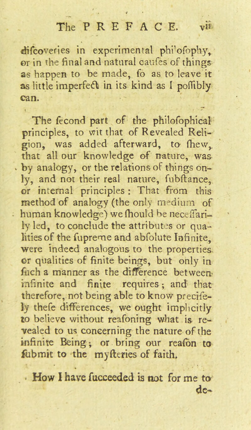 ^fcoveries in experimental phi’ofophy, or in the final and natural caufes of things as happen to be made, fo as to leave it as little imperfe(5l in its kind as I pofTibly can. The fecond part of the philofophical principles, to vrit that of Revealed Reli- gion, was added afterward, to fhew,. that all our knowledge of nature, was . by analogy, or the relations of things on- ly, and not their real nature, fubftance, or internal principles : That from this method of analogy (the only medium of human knowledge) we fhould be neccffari- ly led, to conclude the attributes or qua- lities of the fupreme and abfolute Infinite, were indeed analogous to the properties, or qualities of finite beings, but only in fuch a manner as the dif^rence between infinite and finite requires; and that therefore, not being able to know precife- ly thefe differences, we ought implicitly to believe without reafoning what is re- vealed to us concerning the nature of the infinite Being; or bring our reafbn to fubmit to the myfteries of faith. • How I have fucceeded is not for me to de-