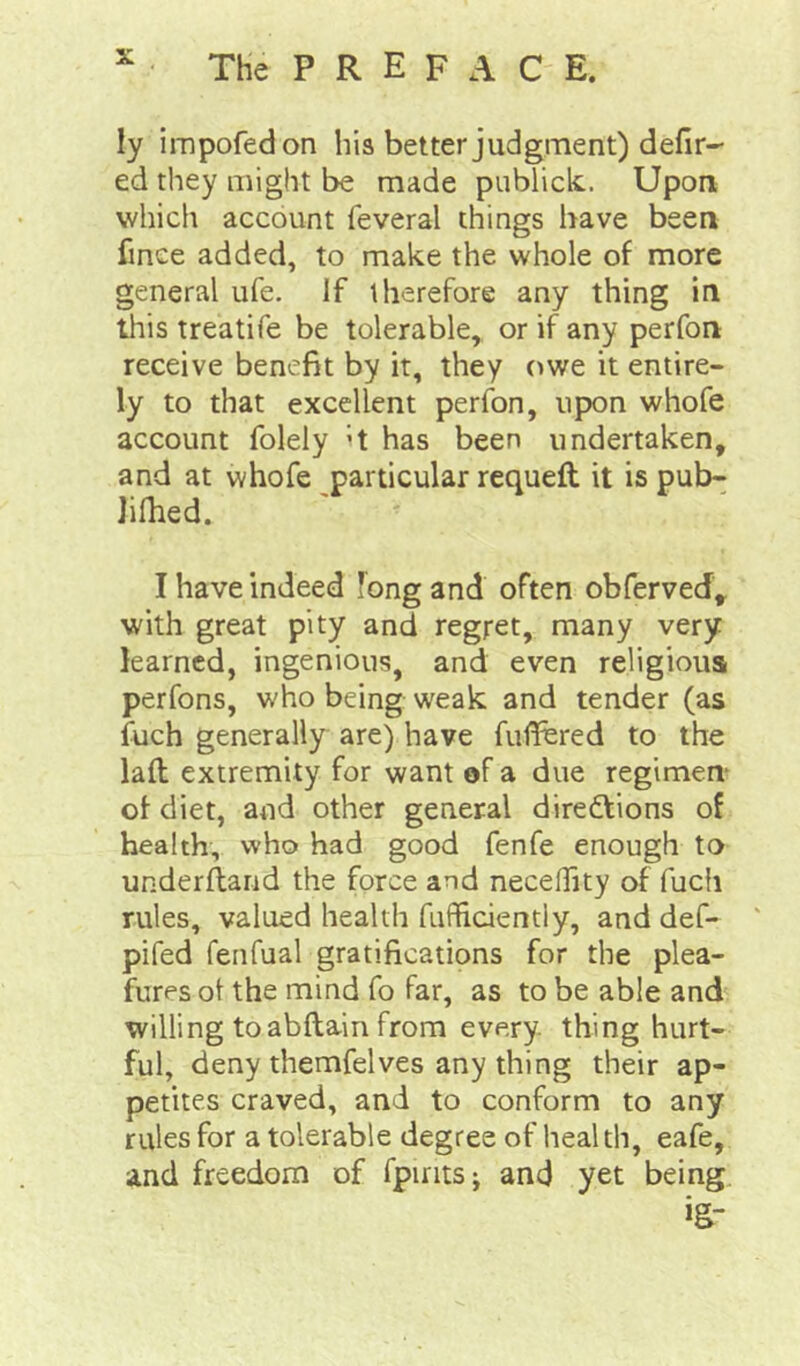 ly impofedon his better judgment) defir- ed they might be made publick.. Upon which account feveral things have been fince added, to make the whole of more general ufe. If therefore any thing in this treatife be tolerable, or if any perfon receive benefit by it, they owe it entire- ly to that excellent perfon, upon whofe account folely ’t has been undertaken, and at whofe particular requeft it is putn Jifhed. I have indeed long and often obferved^ with great pity and regret, many very learned, ingenious, and even religious perfons, who being weak and tender (as fuch generally are) have fulTered to the lad extremity for want of a due regimen- of diet, and other general directions of health, who had good fenfe enough to underftand the force and necelTity of fucii rules, valued health fufficiently, and def- pifed fenfual gratifications for the plea- fures ot the mind fo far, as to be able and willing toabftain from every, thing hurt- ful, deny themfelves any thing their ap- petites craved, and to conform to any rules for a tolerable degree of health, eafe, and freedom of fpirits; and yet being jg-