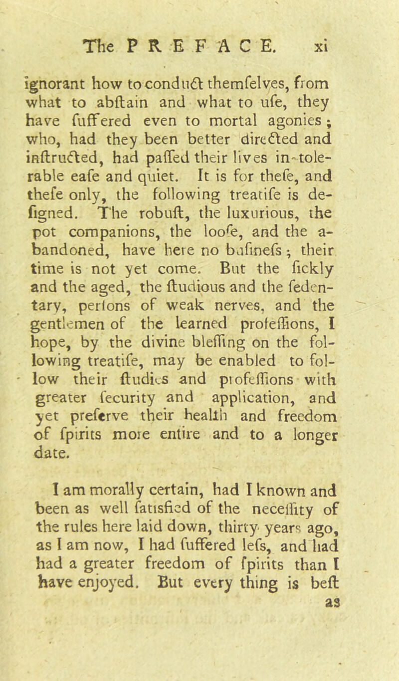 ignorant how tocondiidl themfelyes, from what to abftain and what to ufe, they have fufFered even to mortal agonies; who, had they been better dire died and indrudled, had palTed their lives in-tole- rable eafe and quiet. It is for thefe, and thefe only, the following treatife is de- figned. The robuft, the luxurious, the pot companions, the loo^e, and the a- bandoned, have here no bafinefs; their time is not yet come. But the fickly and the aged, the ftudious and the feden- tary, perions of weak nerves, and the gentlemen of the learned profeffions, I hope, by the divine bleffing on the fol- lowing treatife, may be enabled to fol- ' low their ftudks and profelTions with greater fecurity and application, and yet preferve their health and freedom of fpirits more entire and to a longer date. I am morally certain, had I known and been as well fatisficd of the necelfity of the rules here laid down, thirty years ago, as I am now, I had fufFered lefs, and had had a greater freedom of fpirits than I have enjoyed. But every thing is beft as