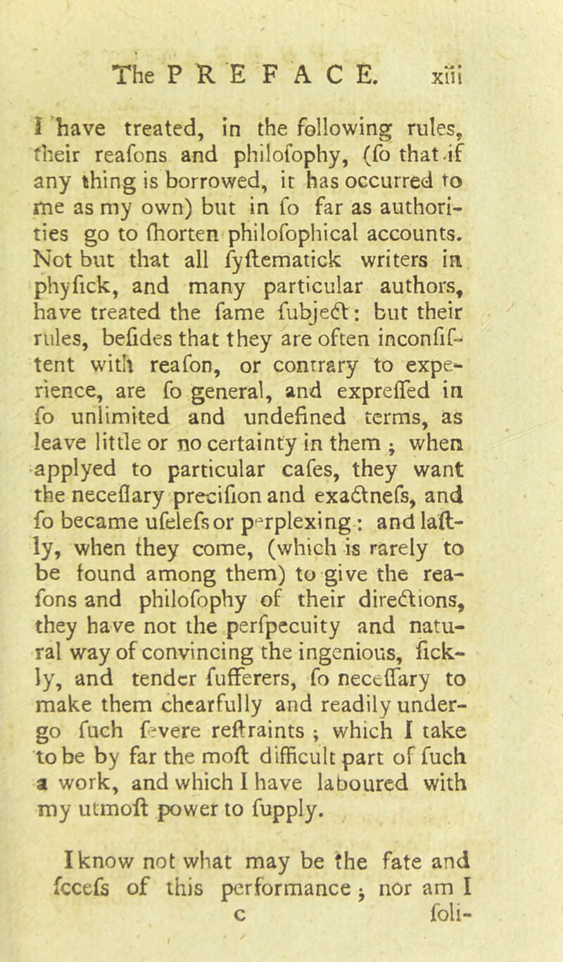 I have treated, in the following rules, their reafons and philofophy, (fo that .if any thing is borrowed, it has occurred to me as my own) but in fo far as authori- ties go to fhorten philofophical accounts. Not but that all fyftematick writers in phyfick, and many particular authors, have treated the fame fubje(5t : but their rules, befides that they are often inconfif- tent with reafon, or contrary to expe- rience, are fo general, and exprelTed in fo unlimited and undefined terms, as leave little or no certainty in them ; when applyed to particular cafes, they want the neceflary precifion and exadtnefs, and fo became ufelefsor perplexing: and laft- ly, when they come, (which is rarely to be found among them) to give the rea- fons and philofophy of their diredfions, they have not the perfpecuity and natu- ral way of convincing the ingenious, fick- ly, and tender fufferers, fo neceffary to make them chcarfully and readily under- go fuch frvere reftraints ; which I take to be by far the mod difficult part of fuch a work, and which I have laboured with my utmoft power to fupply. I know not what may be the fate and fccefs of this performance j nor am I c foil-