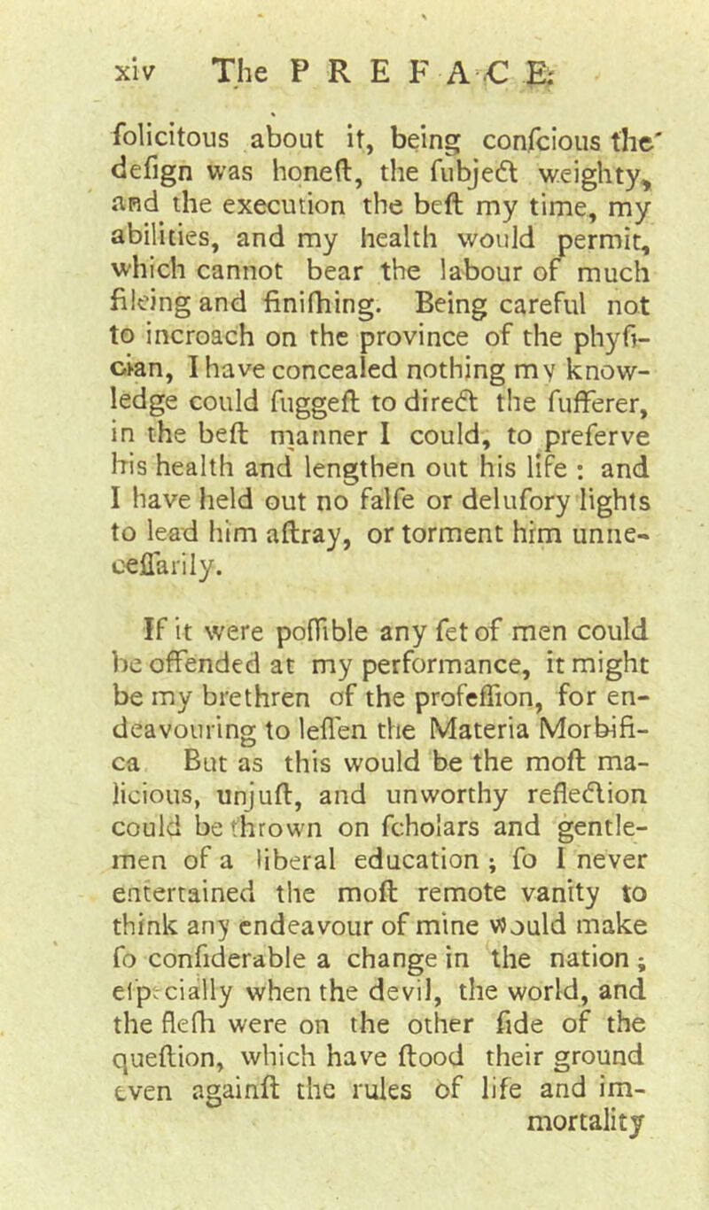 felicitous about it, being confeious the' defign was honed, the fubjedt weighty, and the execution the bed my time, my abilities, and my health would permit, which cannot bear the labour of much hieing and finifhing. Being careful not to incroach on the province of the phyfi- cian, I have concealed nothing my know- ledge could fugged to diredt the fufferer, in the bed manner I could, to preferve his health and lengthen out his life : and I have held out no falfe or delufory lights to lead him adray, or torment him unne- c^flarily. If it were podible any fetof men could be offended at my performance, it might be my brethren of the profefTion, for en- deavouring to leflen the Materia Morbifi- ca But as this would be the mod ma- licious, unjud, and unworthy refledlion could bethrowm on fcholars and gentle- men of a liberal education ; fo I never entertained the mod remote vanity to think an}' endeavour of mine Would make fo confiderable a change in the nation ; elpt-cially when the devil, the world, and the flefh were on the other fide of the quedion, which have dood their ground even againd the rules of life and im- mortality