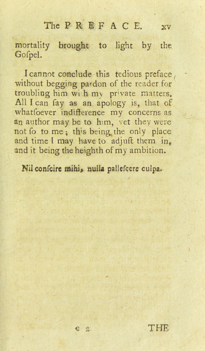 mortality brought to light by the Gofpel. I cannot conclude this tedious preface^ without begging pardon of the reader for troubling him wi h mv pr'vate matters. All I can fay as an. apology is, that of vvhatfoever indifference my concerns as an author may be to him, vet they were not fo tome; this being, the only place and time I may have to adjuft them in, and it being the heighth of my ambition. Nil confcire mihi> nuIU paliefcere culpa. € 2 THE