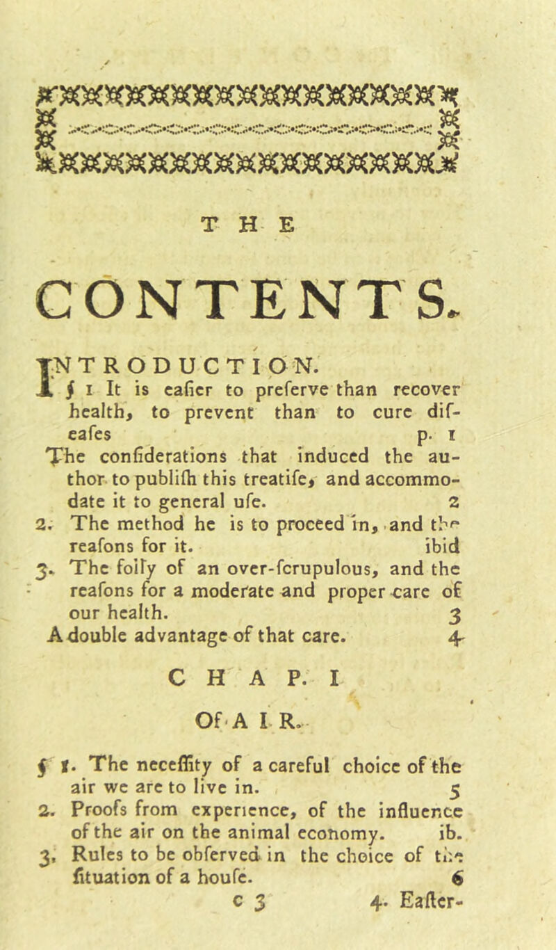 >6{ 3K 39^ /S^' r'^ T H E CONTENTS. INTRODUCTION. 5 I It is caficr to preferve than recover health, to prevent than to cure dif- eafes p. i 'J^he confiderations that Induced the au- thor to publifli this treatife, and accommo- date it to general ufe. 2 2. The method he is to proceed In,-and th*- reafons for it. ibid 5. The foify of an over-fcrupulous, and the reafons for a moderate and proper care o£ our health. 3 A double advantage of that care. 4- C H A P. I Of -A LR. j |. The neceflity of a careful choice of the air we arc to live in. 5 2. Proofs from experience, of the influence of the air on the animal economy. ib. 3, Rules to be obferved in the choice of the iltuation of a houfe. $