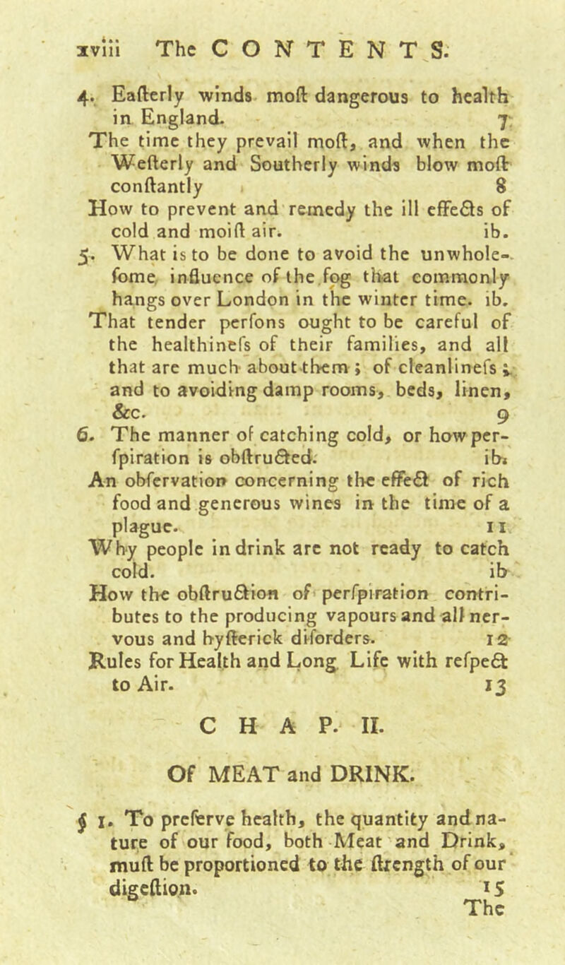 4. Eafterly winds moft dangerous to health in England. 7. The time they prevail moft, and when the Wefterly and Southerly winds blow moft: conftantly 8 How to prevent and remedy the ill effe£ls of cold and moiftair. ib. 5. What is to be done to avoid the unwhole- fome, influence of the ,fog that commonly hangs over London in the winter time. ib. That tender perfons ought to be careful of the healthinefs of their families, and all that are much about them; of clcanlinefs ^ and to avoiding damp rooms, beds, linen, &c. 9 6- The manner of catching cold, orhowper- fpiration is obftrufted. ih* An obfervation concerning the effect of rich food and generous wines in the time of a plague. II Why people in drink arc not ready to catch cold. ib How the obftruSion of perfpiration contri- butes to the producing vapours and all ner- vous and hyfterick diforders. 12- Rules for Health and Long Life with refpea: to Air. 13 C H A P. II. Of MEAT and DRINK. ^ I, To preferve health, the quantity and na- ture of our food, both Meat and Drink, muft be proportioned to the ftrength of our digeftion. 15 The