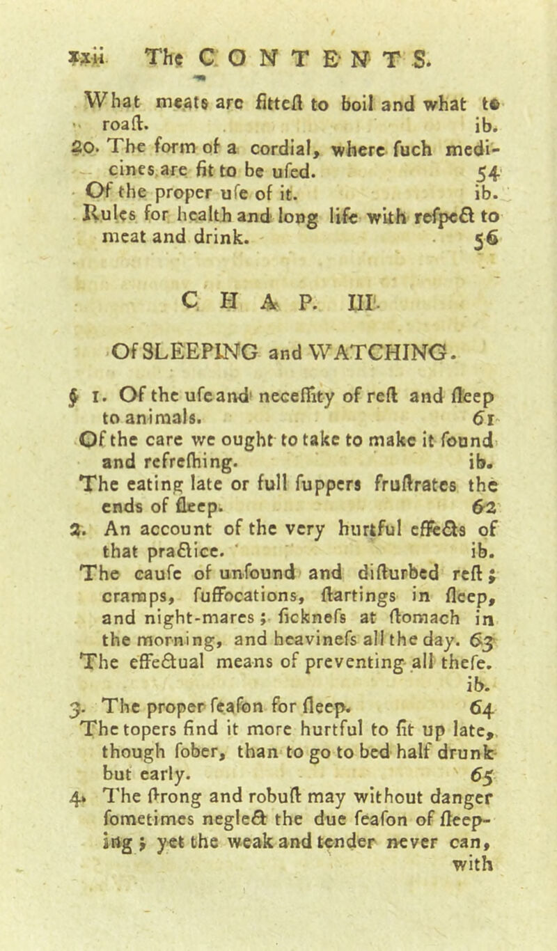 Th$ CONTENT S. What meats arc fittcfl to boil and what to  roaft. ib. 20. The form of a cordial, where fuch medi- - cinc$,are fit to be ufed. 54 • Of the proper ufe of it. ib.^ Ilulcs for health and long life with rcfpefl to meat and drink. • 56 Q H p. nr. ■ Of SLEEPING and WATCHING. J I. Of the ufe and' nccefiity of reft and fl'eep to animals. 61- .Of the care we ought to take to make it found' and rcfrefhing. ib. The eating late or full fuppers fruftrates the ends of fleep. 02' % An account of the very hurtful zfkSta of that praflicc. ‘ ib. The eaufe of unfound) and diftupbed reft j cramps, fuflFocations, ftartings in fleep, and night-mares; fiefcnofs at flomach in the morning, and heavinefs all the day. 0^ The efFe£tual means of preventing all thefe. ib. 3. The proper feafon for fleep. 64. The topers find it more hurtful to fit up late,, though fober, than to go to bed half drunk but early. 65 4* The flrong and robufl may without danger fometimes neglcQ: the due feafon of fteep- ing j yet the weak and tender never can, with