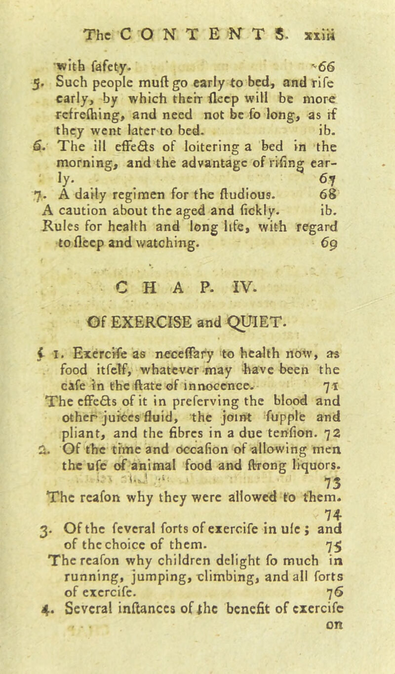 with fafety. •^66 5. Such people muftgo early to bed, and rife early, by which their fleep will be more rcfrefliing, and need not be fo long, as rf they went later to bed. ib. G.. The ill elFefl;s of loitering a bed in the morning, and the advantage of rifing car- ' ly. 67 7. A daily regimen for the ftudious. 68 A caution about the aged and fidkiy. ib. Rules for health and long life, with regard to deep and watching. 69 CHAP. IV. Of EXERCISE and QUIET. t I. Excrcile as neceflfary to health now, as food itfclf,' whatever-may have been the cafe in the ftate of innocence. 71 The cfFeffs of it in preferving the blood and other juices fluid, the joint fupple and pliant, and the fibres in a due terifion. 72 2. Of the time and occafion of allowing men ors. 73 The reafon why they were allowed to them. 74 3. Of the fcvcral forts of eiercife in ulc ; and of the choice of them. 75 The reafon why children delight fo much in running, jumping, elimbing, and all forts of exercife. 76 4. Several inftanccs of ihc benefit of cxcrcifc on the ufc of animal food and ftrong Ikju