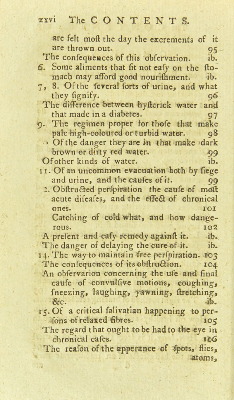 are felt mod the day the excrements of it arc thrown out- 95 The confcqucnces of this obfcrvation. ib. 6. Some aliments that fit not cafy on the fto- macb may afford good nourilhment. ib. 7, 8. Of the ficvcral forts of urine, and what they fignify. 96 The difference between hyftcrick water and that made in a diabetes. 97 9. The regimen proper for thofe that make pale high-coloured or turbid water. 98 ‘ Of the danger they arc in that make dark brown or d-irty red water. 99 Ofother kinds of water. ib. 11. Of an uncommon evacuation both by fiege and urine, and the caufes of it. 99 2. ObftruSed perfpiration the caufe of moll acute difeafes, and the effect of chronical ones. loi Catching of cold what, and how dange- rous. . io2 A prefent and eafy remedy againd it. ib. The danger of delaying the cure of it. ib. 14. The way to maintain free perfpiration. 103 The confequences of itsobdru<5lion. 104 An obfervarion concerning the ufe and final caufe of convulfive motions, coughing, fneezing, laughing, yawning, drctching, &c. -ib. 15. Of a critical falivatian happening to per- sons of relaxed fibres. 105 The regard that ought to be had to the eye in chronical cafes. The rcafon of the appcrancc of fpots, flics, atoms.