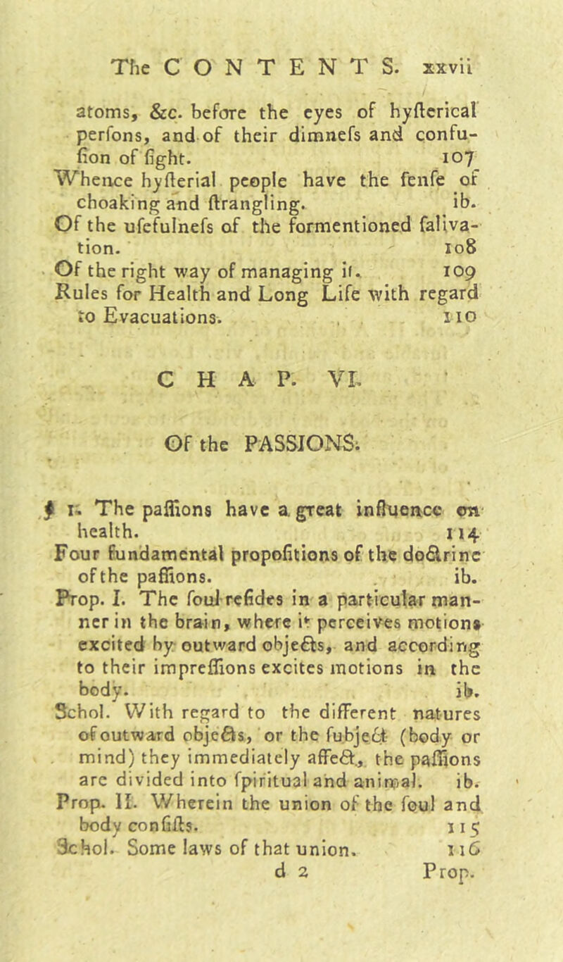 atoms, &c. before the eyes of hyfterical perfons, and of their dimnefs and confu- fion of fight. 107 Whence hyfterial people have the fenfe of choaking and ftrangling. ib* Of the ufefulnefs of the formentioned faliva- tion. 108 Of the right way of managing if. 109 Rules for Health and Long Life with regard to Evacuations. , . no CHAP. VL Of the PASSIONS; ^ li The paffions have a great influence cn health. H4 Four fundamental propofitions of the dodrinc of the paffions. ib. Prop. I. The foul refides in a particular man- ner in the brain, where it perceives motion* excited by outward objeffs, and according to their impreffions excites motions in the body. ib. Schol. With regard to the different natures of outward objefts, or the fubje6t- (body or mind) they immediately affefl:., the paffions arc divided into fpiritual and animal. ib. Prop. II. Wherein the union of the foul and body con fills. 115 Schol. Some laws of that union. 116 d 2 Prop.