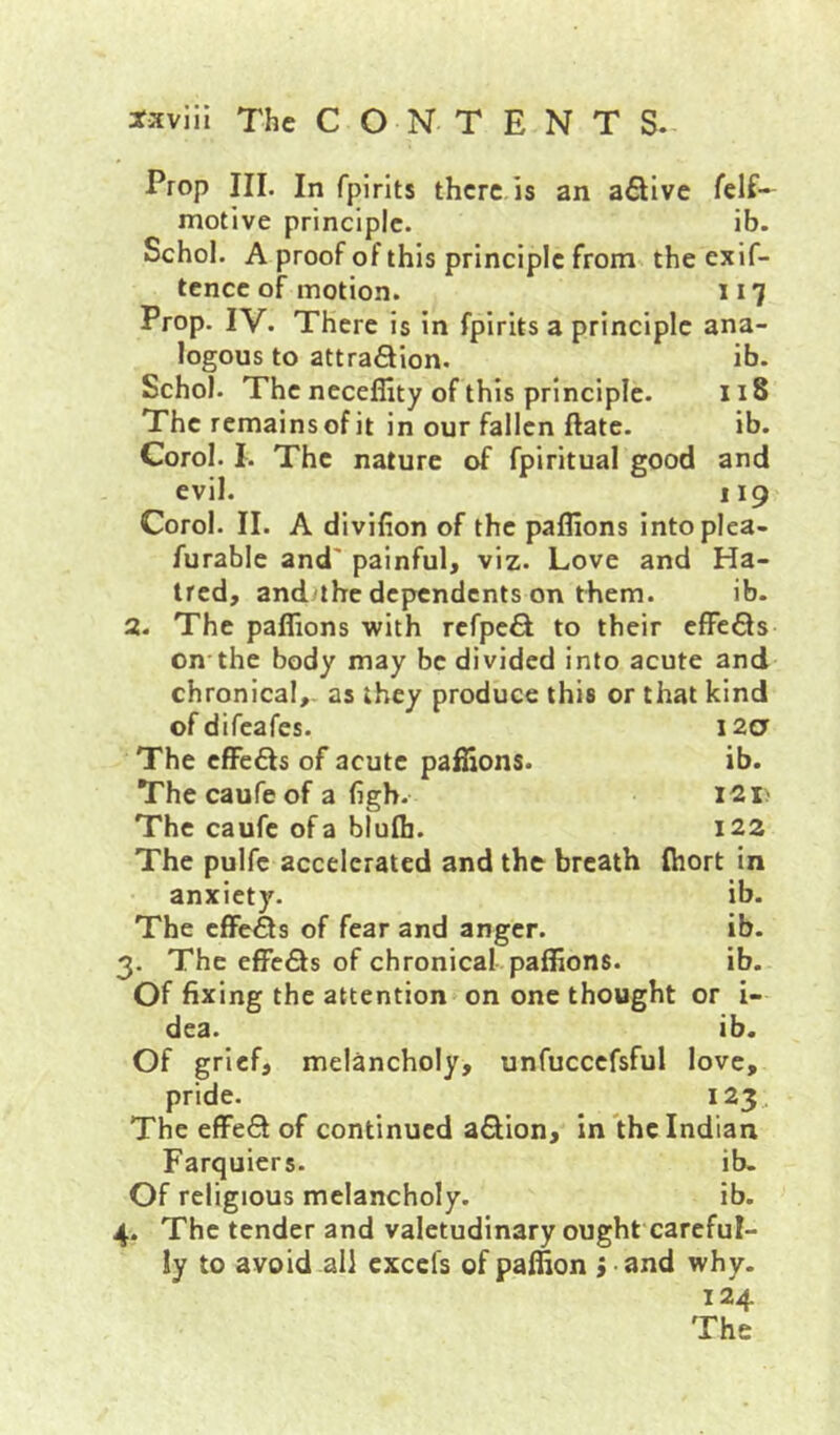 ib. 118 ib. and 119 Prop III. In fpirlts there is an afllve motive principle. ib. Schol. A proof of this principle from the exif- tcncc of motion. 117 Prop. IV. There is in fpirits a principle ana- logous to attraSion. Schol. The neceflity of this principle. The remainsofit in our fallen ftate. Corel. I. The nature of fpiritual good evil. Corol. II. A divilion of the paffions intoplea- furable and' painful, viz. Love and Ha- tred, and'lhe dependents on them. ib. a. The paffions with rcfpe6l to their cffeQs on the body may be divided into acute and chronical,, as they produce this or that kind of difeafes. 12a The cffc6Is of acute paffions. ib. The caufe of a figh. I2i> The caufc of a blufij. 122 The pulfc accelerated and the breath fhort in anxiety. ib. The effeSs of fear and anger. ib. 3. The effe6ts of chronical paffions. ib. Of fixing the attention on one thought or i- dea. ib. Of grief, melancholy, unfuccefsful love, pride. 123, The effect of continued aftion, in the Indian Farquiers. ib. Of religious melancholy. ib. 4. The tender and valetudinary ought careful- ly to avoid all cxcefs of paffion J and why- 124 The