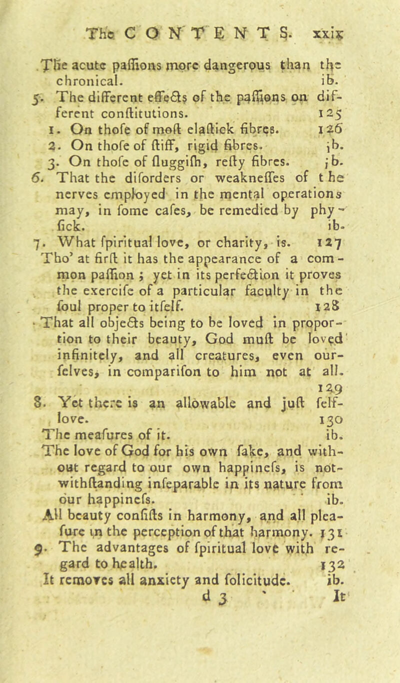 The acute paflions more dangerpus than the chronical. ib. 5. The different effe£l§ of the paff^ons on dif- ferent conftitutions. 125 1. On thofe of meft elaftick fibres. 126 2. On thofe of ftiff, rigid fibres. ^b. 3. On thofe of fluggifh, refty fibres. ,*b. 6. That the diforders or weakneffes of t he nerves employed in the mental operations may, in fome cafes, be remedied by phy** Cck. ib- 7. What fpirituallovc, or charity, is. 127 Tbo’ at fird it has the appearance of a com- mon paflion ; yet in its perfe<£tion it proves the exercife of a particular faculty in the foul proper to itfelf. laS ‘ That all objefts being to be loved In propor- tion to their beauty, God muft be lov^d' infinitely, and all creatures, even our- felves, in comparifon to him not at all. 12.9 8. Yet there is an allowable and juft felf- lovc. 130 The meafures of it. ib. The love of God for his own fake, and with- out regard to our own happinefs, is not- withftanding infeparablc in its nature from dur happinefs. ' ib. All beauty confifts In harmony, and all plea- furc in the perception of that harmony. 131 9. The advantages of fpiritual love with re- gard to health. 132 It removes all anxiety and folicitude. ib.