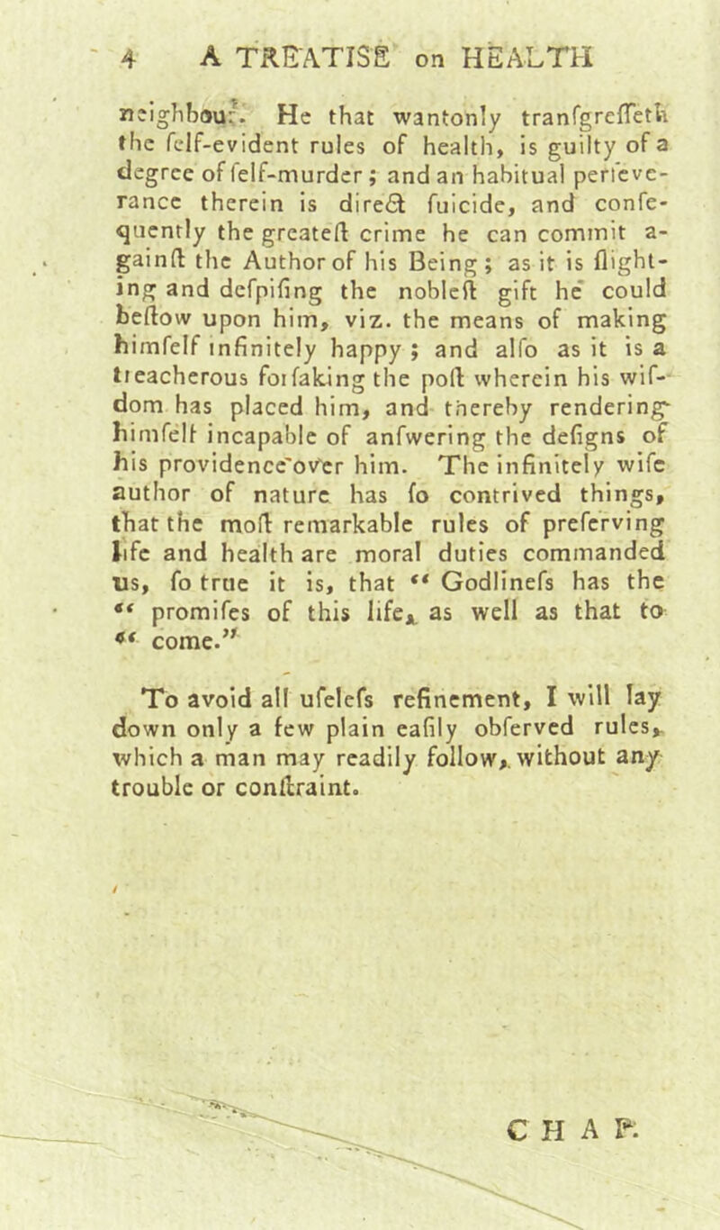 neighbour. He that wantonly tranTgreffetli the fclf-evident rules of health, is guilty of a degree of lelf-murdcr; and an habitual pericve- rance therein is dire<5l fuicide, and confe- qucntly the greateft crime he can cominit a- gainft the Author of his Being; as it is flight- ing and defpifing the nobleft gift he* could beflow upon him, viz. the means of making himfelf infinitely happy ; and alfo as it is a tieacherous for faking the port wherein his wif-- dom has placed him, and thereby rendering himfelf incapable of anfwering the defigns of his providencc'ov^cr him. The infinitely wife author of nature has fo contrived things, that the mofl: remarkable rules of preferving life and heailth are moral duties commanded us, fo true it is, that ** Godlinefs has the “ promifes of this Itfcj^ as well as that to come.’^ To avoid all ufelefs refinement, I will lay down only a few plain eafily obferved rules,. which a man may readily follow,, without any trouble or conrtraint. CHAP.