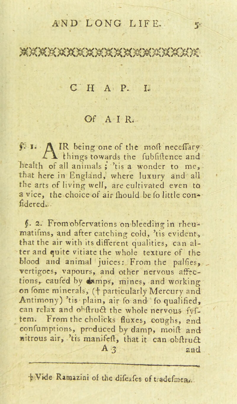 CHAP. i; Of AIR. #*•■ I. A IR being one of the mofi neceflar^' things towards the fubfiflence and health of all animals ; ’tis a wonder to me, that here in England,' where luxury and all the arts of living well, are cultivated even to a vice, the choice of air fliould be fo little con* fidered.. 2. Fromobfcrvations on bleeding in rheu* matifms, and after catching cold, ’tis evident, that the air with Its different qualities, can al- ter and quite vitiate the whole texture of the blood and animal juices:,From the palfies, ^ vertigoes, vapours, and other nervous affec- tions, caufed by 4»mps, mines, and working on Tome minerals, (f particularly Mercury and Antimony) ’tis plain, air fo and- fo qualified, can relax and o^-ftrud the whole nervous fvf- tcm. From the cholicks fluxes, coughs, and confumptions, produced by damp, moifl and Jiitrous air, ’trs manifeft, that it can obftrua A 3 and ir Vide Ramazini of the difeafes of tradefaica,.