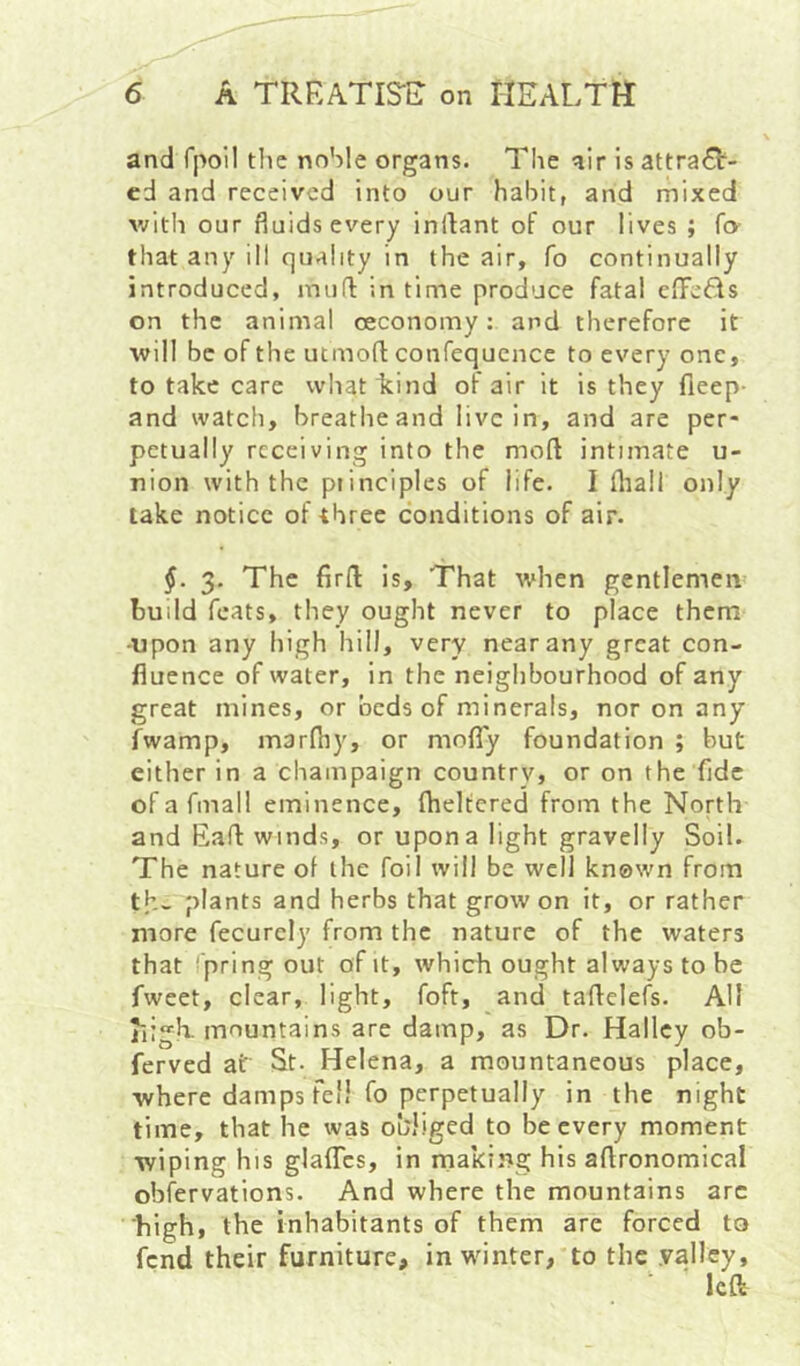 and rpoil tlic noble organs. The air is attract- ed and received into our habit, and mixed v/ith our fluids every inltant of our lives ; fo- that any ill quality in the air, fo continually introduced, mull in time produce fatal effeCls on the animal oeconomy: and therefore it will be of the utmofl confequence to every one, to take care whaticind of air it is they fleep- and watch, breathe and live in, and are per- petually receiving into the mod intimate u- nion with the principles of life. I fliali only lake notice of three conditions of air. §. 3. The fird is. That when gentlemen build feats, they ought never to place them -upon any high hill, very near any great con- fluence of water, in the neighbourhood of any great mines, or beds of minerals, nor on any fwamp, marfhy, or moflTy foundation ; but either in a champaign country, or on the fldc ofafmall eminence, dieltcred from the North and Bad winds, or upon a light gravelly Soil. The nature of the foil will be well known from th- plants and herbs that grow on it, or rather more fecurely from the nature of the waters that pring out of it, which ought always to be fweet, clear, light, foft, and tadelefs. All nigh, mountains are damp, as Dr. Halley ob- ferved at St- Helena, a mountaneous place, where damps fell fo perpetually in the night time, that he was oWiged to be every moment wiping his glaflcs, in making his adronomical obfervations. And where the mountains arc high, the inhabitants of them are forced to fend their furniture, in winter, to the .valley, ■ left