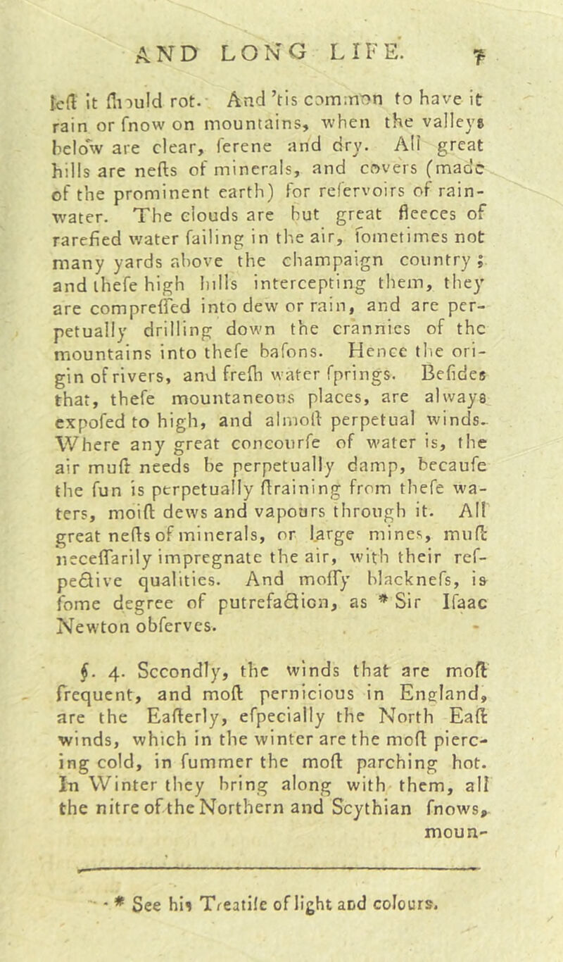 ted it flnuld rot. And ’tis comition to have it rain or fnow on mountains, when the valleys below are clear, ferene and dry. All great hills are nefts of minerals, and covers (made of the prominent earth) for refervoirs of rain- water. The clouds are but great fleeces of rarefied water failing in the air, fometimes not many yards above the champaign country ; and ihefe high hills intercepting them, they are compreiTed into dew or rain, and are per- petually drilling down the crannies of the mountains into thefe bafons. Hence the ori- gin of rivers, and frelh water fprings. Befides that, thefe mountaneons places, are always expofed to high, and alniofl: perpetual winds^ Where any great concourfe of water is, the air muft needs be perpetually damp, becaufe the fun is perpetually draining from thefe wa- ters, moift dews and vapours through it. All great neds of minerals, or Urge mines, mud neceflTarily impregnate the air, with their ref- pe^live qualities. And moffy blacknefs, is fome degree of putrefaflicn, as * Sir Ifaac Newton obferves. §. 4. Secondly, the winds that are mod frequent, and mod pernicious in England, are the Eaderly, efpecially the North Eaft winds, which in the winter are the mod pierc- ing cold, in fummer the mod parching hot. In Winter they bring along with them, all the nitre of the Northern and Scythian fnows, moun- ■ ♦ See hii Treatile of light and colours.