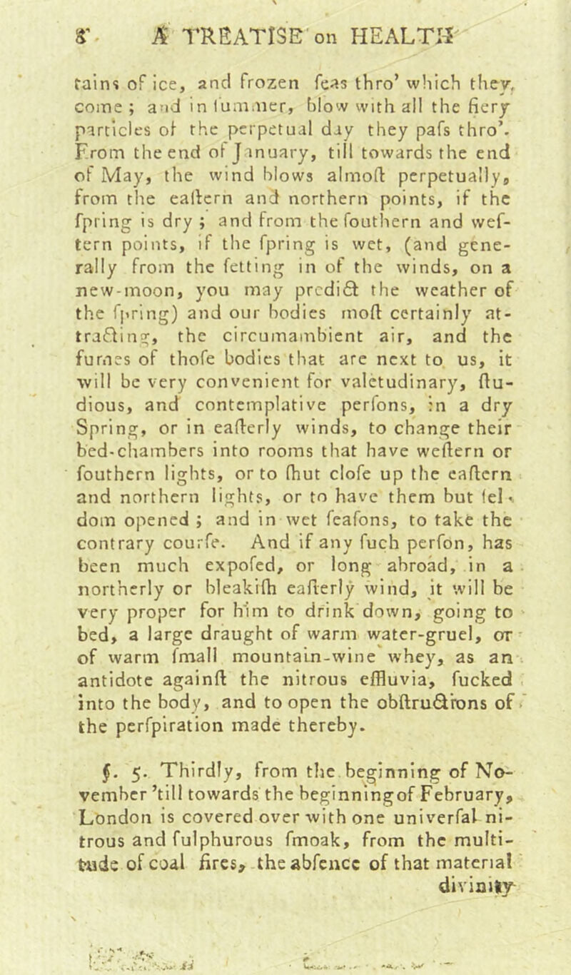 tains of ice, and frozen Teas thro’ which they, come ; aad in I'ummer, blow with all the fiery particles ol' the perpetual day they pafs thro’. From the end ol J inuary, till towards the end of May, the wind blows almofi perpetually, from the eaficrn and northern points, if the fpring is dry ; and from the fouthern and wef- tern points, if the fpring is wet, (and gene- rally from the felting in of the winds, on a new-moon, you may predift the weather of the fpring) and our bodies moft certainly at- traifting, the circumambient air, and the fumes of thofe bodies that are next to us, it will be very convenient for valetudinary, fiu- dious, and contemplative perfons, in a dry Spring, or in eaflerly winds, to change their bed-chambers into rooms that have weflern or fouthern lights, or to fhut clofe up the eaflcrn and northern lights, or to have them but fel«. dom opened ; and in wet feafons, to take the contrary courfe. And if any fuch perfon, has been much expofed, or long abroad, in a northerly or bleakifh eaflerly wind, it will be very proper for him to drink down, going to bed, a large draught of warm water-gruel, or of warm fmall mountain-wine whey, as an antidote againft the nitrous effluvia, fucked into the body, and to open the obftrudrons of > the perfpiration made thereby. f. 5. Thirdly, from tlie beginning of No- vember ’till towards the beginningof February, London is covered over with one univerfal ni- trous and fulphurous fmoak, from the multi- tude of coal fires, the abfcncc of that material divinity^