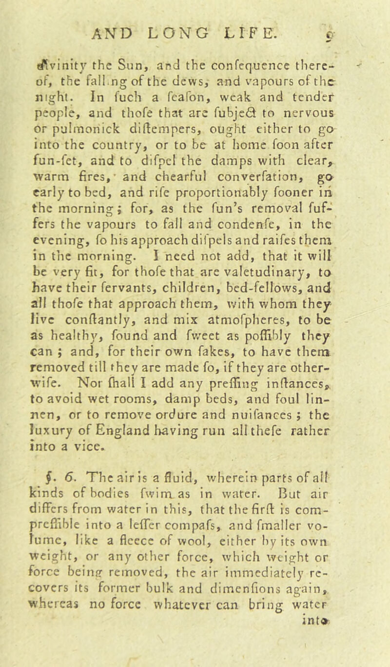 efivinity the Sun, and the confequence there- of, the fall.ng of the dews, and vapours of the night. In fuch a fcafon, weak and tender people, and thofe that are fubjedt to nervous or p'jimoriick diftempers, ought either to go into the country, or to be at home foon after fun-fet, and to difpcl the damps with clear, warm fires,' and chearful converfation, go early to bed, and rife proportionably fooner iii the morning; for, as the fun’s removal fuf- fers the vapours to fall and condenfe, in the evening, fo his approach difpels and raifes them in the morning. I need not add, that it will be very fit, for thofe that are valetudinary, to have their fervants, children, bed-fellows, and all thofe that approach them, with whom they live confiantly, and mix atmofpheres, to be as healthy, found and fweet as poffibly they can ; and, for their own fakes, to have them removed till they are made fo, if they are other- wife. Nor (hall I add any prefling infiances, to avoid wet rooms, damp beds, and foul lin- nen, or to remove ordure and nuifances ; the luxury of England having run allthefe rather into a vice. 6. The air is a fluid, v/heretn parts of all kinds of bodies fwimas in water. But air differs from water in this, that the firft is com- prefiible into a leffer compafs, and fmaller vo- lume, like a fleece of wool, either hy its own weight, or any other force, which weight or force beintr removed, the air immediately re- covers its former bulk and dimcnfions again, whereas no force whatever can bring water int®