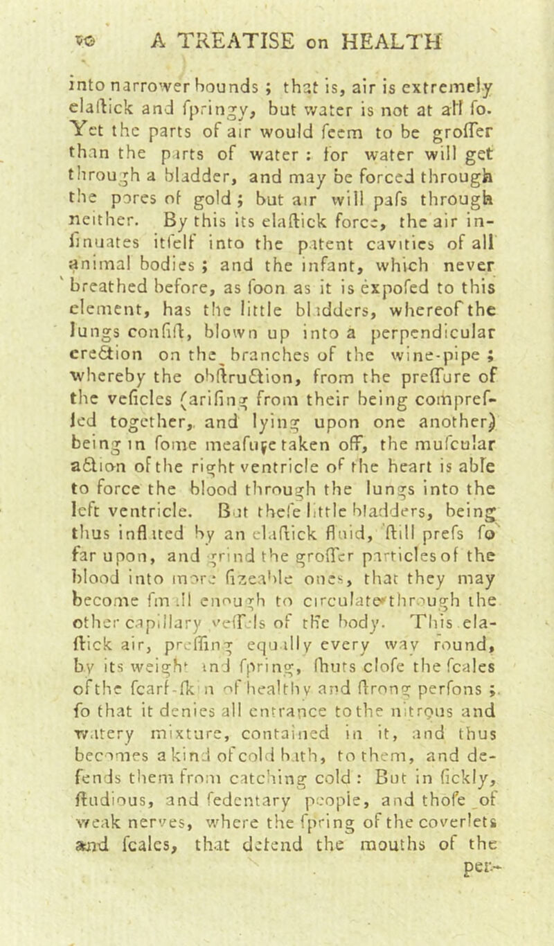 into narro'ver bounds ; that is, air is extremely elailick and fpringy, but water is not at all fo. Yet the parts of air would feem to be grofler than the parts of water : for water will get through a bladder, and may be forced through the pores of gold j but air will pafs through neither. By this its elaftick force, the air in- llnuates itlclf into the patent cavities of all animal bodies ; and the infant, which never ' breathed before, as foon as it is expofed to this element, has the little bl iddcrs, whereof the lungs confild, blown up into a perpendicular crefition on the branches of the wine-pipe; whereby the ohftru£lion, from the prefTure of the veficles (arifing from their being compref- led together, and lying upon one another) being in fome meafujetaken off, the mufcular a6lion of the right ventricle of the heart is abfe to force the blood through the lungs into the left ventricle. But thefe httle bladders, being thus inflited by an elaftick fluid, ftill prefs fo far upon, and grind the groflTcr particles of the blond into more (izeahle ones, that they may become fm .11 enough to circulate*thr.:>ugh the other c.apillary vciTels of the body. This ela- ftick air, prefiing equally every way round, by its weigh‘ ind fpring, (huts clofe the fcales ofthc fcarf-fk n of healtliv and ftrong perfons fo that it denies all entrance to the nitrpus and watery mixture, contained in it, and thus becomes a kind of cold hath, to them, and de- fends them from catching cold : But in (ickly, ftudious, and fedentary people, and thofe of weak nerves, where the fpring of the coverlets afld, fcales, that defend the mouths of the per-