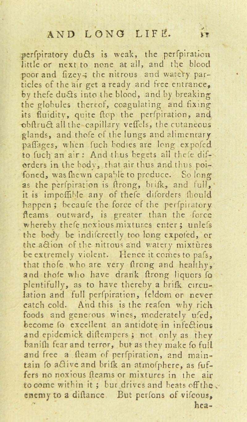 «• perfpiratory duQs is weak, the perTpiratlou little or next to none at all, and the blood poor and fizey-; the nitrous and vvareVy par- ticles of the air get a ready and free entrance, by thefe du<5ls into the blood, and by breaking the globules thercot, coagulating and fixing its fiuiditv, quite flop the perfpiration, and ■obftruQ; ail the capillary veffcls, the cutaneous glands, and thofe of the lungs and alimentary paflTages, when fuch bodies are long expofed to fuch an a-r : And thus begets ail thefe dif- orders in the hodv, that air thus and thus roi- foned, wasfiiewn capable to produce. So long as the perfpiration is flrong, hi ilk, and full,' it is impcflible any of thefe diforders lliould happen ; hecaufe the force of the perfpiiatory fleams outward, is greater than the force whereby thefe noxious mixtures enter; unlefs t he body be indifcreetly too long ex poled, or the aQ;ion of the nitrous and watery' mixtures be extremely violent. Kence it comes to pafs, that thofe who are very Oreng and healthy,' and thofe who have drank flrong liquors fo plentifully, as to have thereby a brifk circu- lation and full perfpiration, feldom or never catch cold. And this is the reafon why rich foods and generous wines, moderately ufed, become fo excellent an antidotg in infectious and epidemick diflempers ; not only as they banilh fear and terror, but as they make fo full and free a fleam of perfpiration, and main- tain fo afliveand brifk an atmofphcre, as fuf- fers no noxious fleams or mixtures in the air to come v/ithin it; but drives and beats ofifthes enemy to a diflancc But perfons of vifeous, hca-