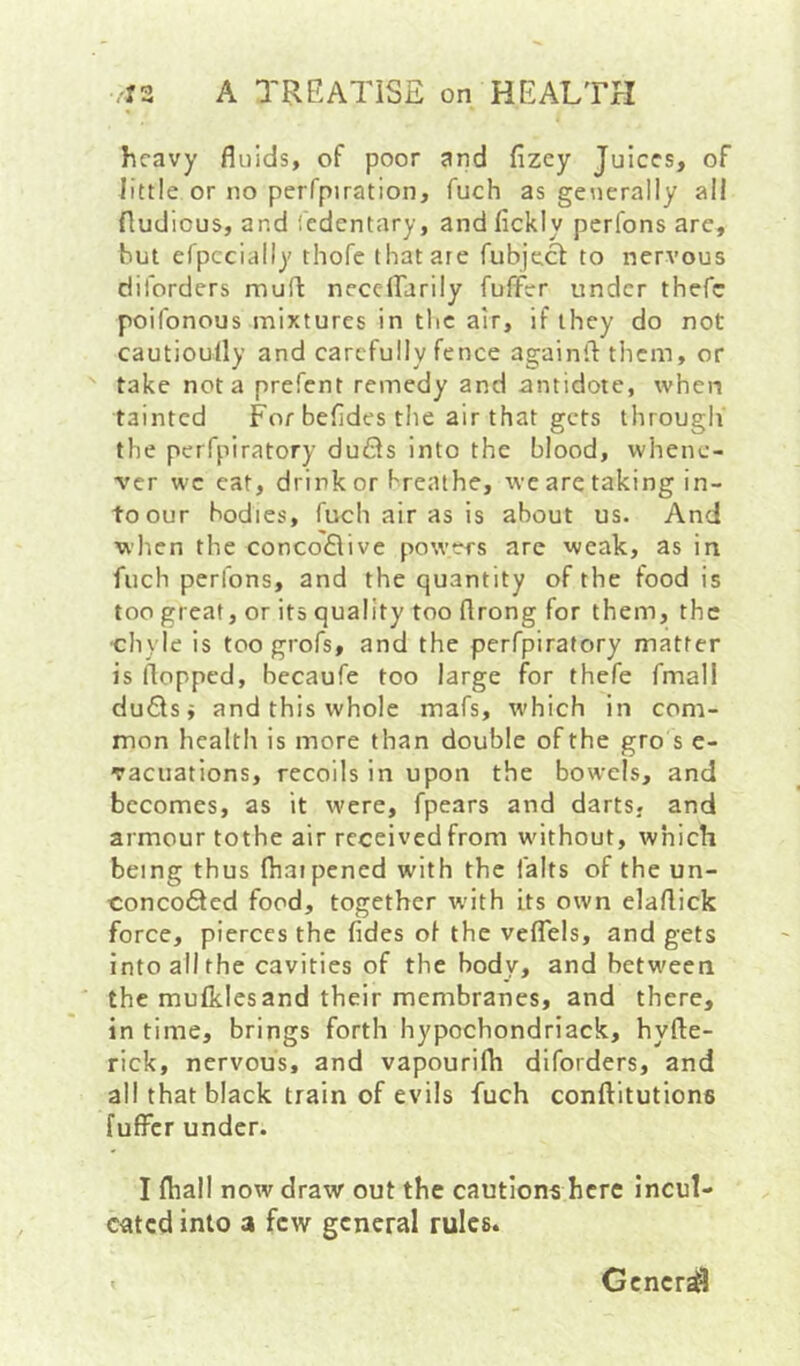 heavy fluids, of poor and fizcy Juices, of little or no perfpiration, fuch as generally all fludious, and iedentary, and fickly perfons are, hut efpccially thofe that are fubject to nervous diforders muff neccirarily fuffer under thefc poifonous mixtures in the air, if they do not cautioully and carefully fence againilthcm, or take not a prefent remedy and antidote, when tainted For befides the air that gets through' the perfpiratory dufls into the blood, whene- ver wc eat, drink or breathe, we are taking in- to our bodies, fuch air as is about us. And when the conco<E\ive powers are weak, as in fuch perfons, and the quantity of the food is too great, or its quality too flrong for them, the ■chyle is too grofs, and the perfpiratory matter is flopped, becaufe too large for thefe fmall du6lsi and this whole mafs, which in com- mon health is more than double of the gro s e- vacuations, recoils in upon the bowels, and becomes, as it were, fpears and darts, and armour tothe air received from without, which being thus fliaipened with the falts of the un- conco6lcd food, together with its own elaflick force, pierces the fides ot the veflels, and gets into ail the cavities of the body, and between the mufkies and their membranes, and there, in time, brings forth hypochondriack, hyfle- rick, nervous, and vapourifh diforders, and all that black train of evils fuch conftitutions fuffer under. I fliall now draw out the cautions here incul- cated into a few general rules. Gcncr^