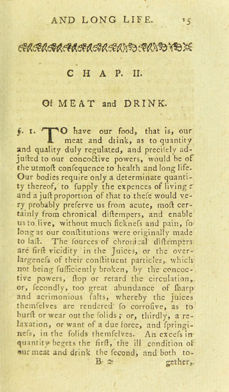 CHAP. II. Of MEAT and DRINK. §• I. ‘HT'O have our food, that Is, our JL meat and diink, as to quantity and quality duly regulated, and precilely ad- julled to our conco£live powers, would be of the utmofl: confequence to health and long life. Our bodies require only a determinate quanti- ty thereof, to fupply the expences of living r and a juft proportion of that to thefc would ve- ry probably preferve us from acute, moft cer- tainly from chronical diftempers, and enable us to live, without much ficknefs and pain, fo long as our conftitutions were originally made to laft. The fources of chronical diftempers are firft vicidity in the Juices, or the over- largenefs of their conftituent particles,, which not being fufficiently broken, by the concoc-, tive powers, ftop or retard the circulation,, or, fecondly, too great abundance of ftiarp and acrimonious falts, whereby the juices themfelves are rendered' fo corrolive, as to burft or wear out the folids; or, thirdly, a re- laxation, or want of a due force, and fpringi- nefs, in the folids themfelves. An excefs in quantity begets the firft, the ill condition of «*ur meat and drink the fecond, and both to- B.- 2' gether,.