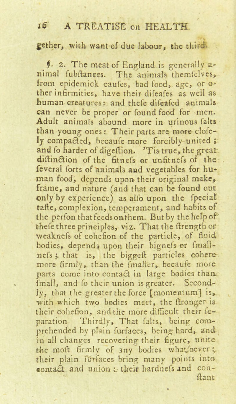 gethcr, with want of due labour, the third* 2. The meat of England is generally a- nimal fubflanccs. The animals themiclves, from epidemick caufes, bad food, age, or o- ther infirmities, have their difeafes as well as human creatures: and thefc difeafed animals can never be proper or found food for men. Adult animals abound more in urinous falts than young ones: Their parts are more clofc- ly compadled, hecaufe more forcibly united ; and fo harder of digefiion. ’Tis true, the great- diftindlion of the fitnefs or unfitnefs of the feveral forts of animals and vegetables for hu- man food, depends upoi> their original make, frame, and nature (and that can be found out only by experience) as aiib upon the fpecial taftc, complexion, temperament, and habits of the perfon that feedsonthem. But by thehelpof thefe three principles, viz. That the firength or wcaknefs of cohefion of the particle, of fluid bodies, dependj upon their bignefs or fmall- nefs ; that is, the biggeft particles cohere^ more firmly, than the finallcr, becaufc more parts come into contadt in large bodies thaa fmall, and fo their union is greater- Second- ly, that the greater the force [momentum] is, with which two bodies meet, the (Ironger is their cohefion, and the more difficult their fe- paration Thirdly, That falts, being com- prehended by plain furfaces, being hard, and in all changes recovering their figure, unite f-Jie moft firmly of any bodies whatjbever:, their plain furfaces bring many points into eonta^. and union l their hardnefs and con- ftanfc