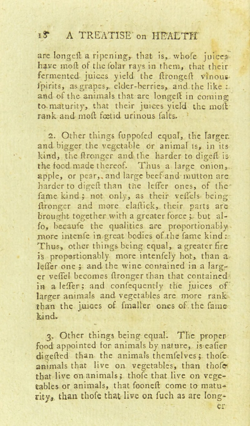 are longcft a ripening, that is, whofe juices have moH: of the Tolar rays in them, that their fermented juices yield the flrongefl vinous I'pirits, as grapes,, elder-berries, and the like ; and of the animals that are longeft in coining to-.maturity, that their juiecs yield the molV rank and moll foetid urinous falts. 2- Other things fuppofed equal, the larger, and bigger the vegetable or animal is, in its kind, the flrongcr and the harder to diged is the food made thereof. Thus a large onion, apple, or pear,, and large beef and mutton are harder to digefl; than the IcfTer ones, of the fame kind; not only, as their vefi'cls being Wronger and more elaftick, their parts are brought together with a greater force ;. but al- fo, becaufe the qualities are proportionably more intenfe in great bodies of the fame kind: Thus, other things being equal, a greater fire is proportionably more intenfely hot, than a lelTcr one ; and the wine contained in a larg- er vefTcl becomes Wronger than that contained in alelTer; and confequently the juices oT larger animals and vegetables are more rank than the jtuces of fmaller ones of. the fame kind. 3. Other things being equal. The proper food appointed tor animals by nature, is eafier digefted than the animals themfelves; thofe animals that live on vegetables, than thofe* that live on animals; thofe that live on vege- tables or animals, that fooneft come to matu- rity, than thofe that live on fuch as are long- er