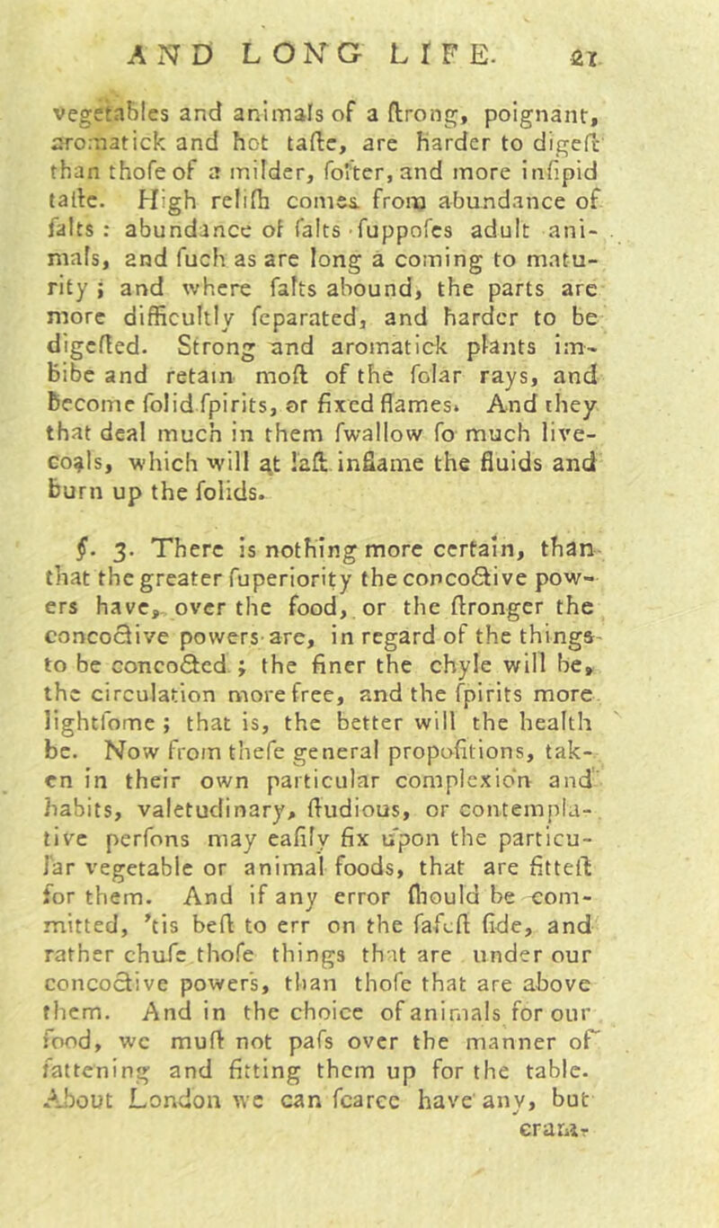 vegeta&Ies and animals of a ftrong, poignant, aro.natick and hot taftc, are Harder to digefc than thofeof a milder, foiter, and more infipid tallc. High relifh comes, from abundance of falls : abundance ot falts ruppofcs adult ani- mafs, and fuch as are long a coming to matu- rity ; and where falts abound, the parts are more difficultly feparated, and harder to be digcfted. Strong and aromatick plants im- bibe and retain mofl of the folar rays, and Become folid fpirits, or fixed flames. And they that deal much in them fwallow fo much live- co^ls, which will ^t lafl; inflame the fluids and burn up the folids. §. 3. There is nothing more certain, than- that the greater fuperiority the conco6live pow- ers have,-over the food, or the ftrongcr the concoclive powers-are, in regard of the thinga- to be conco(3cd.; the finer the chyle will be, the circulation more free, and the fpirits more lightfome ; that is, the better will the health be. Now from thefe general propofitions, tak- en in their own particular complexion and' habits, valetudinary, fludious, or contempla- tive perfons may eafily fix upon the particu- lar vegetable or animal foods, that are fitteft for them. And if any error Ihould be <;om- mitted, his befl to err on the fafefl fide, and rather chafe thofe things that are under our concoclive powers, than thofe that are above them. And in the choice of animals for our food, wc muft not pafs over the manner oF fattening and fitting them up for the table. About London ^YC can fcarec have' any, but erawr