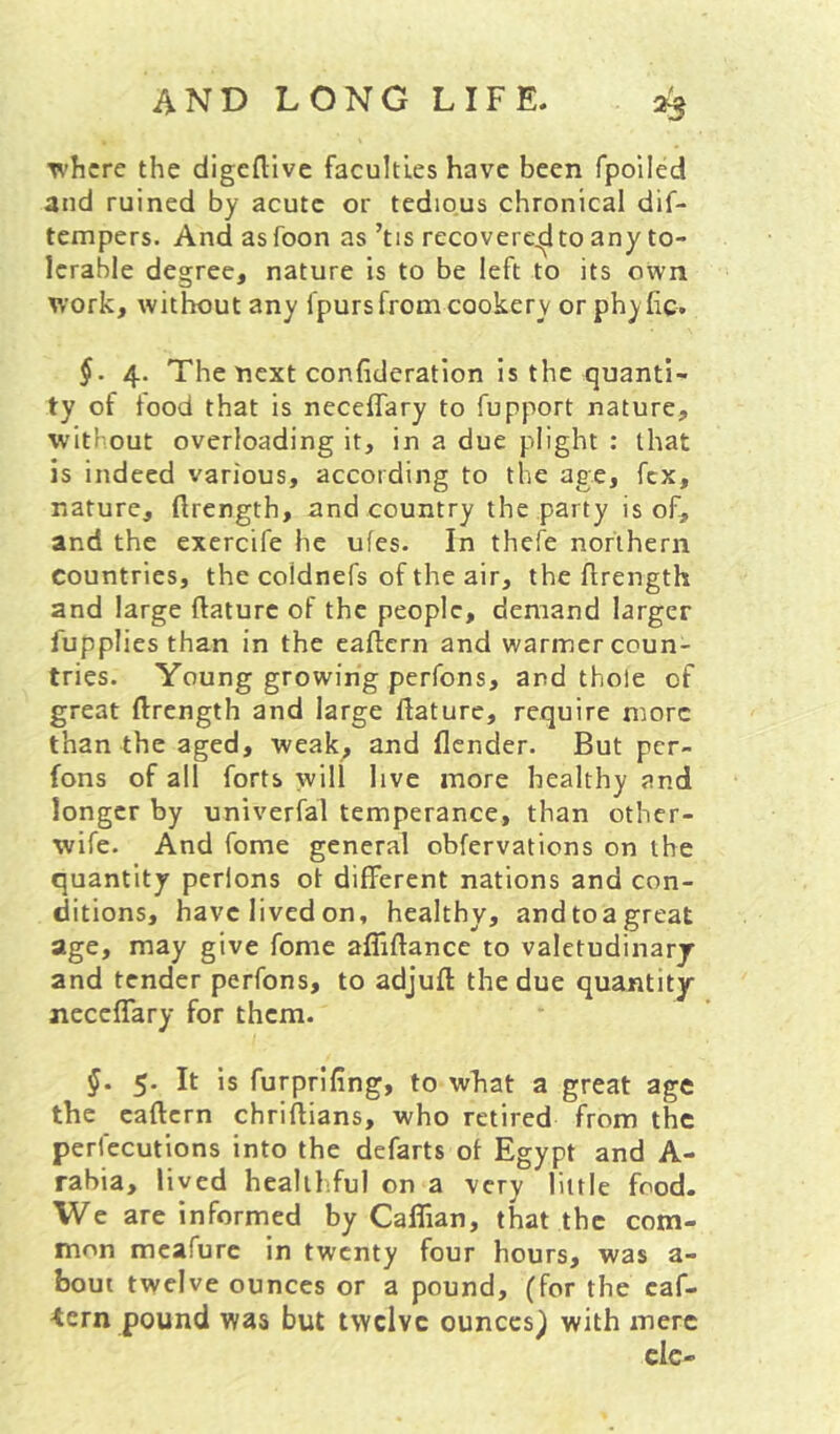 where the digeftive faculties have been fpoiied and ruined by acute or tedious chronical dif- tempers. And as foon as ’tis recovered to any to- lerable degree, nature is to be left to its own work, without any fpurs from cookery or phyhe. §. 4. The next confideration is the quanti- ty of food that is neceffary to fupport nature, without overloading it, in a due plight : that is indeed various, according to the age, fex, nature, ftrength, and country the party is of, and the excrcife he ufes. In thefe northern countries, the coldnefs of the air, the ftrength and large ftaturc of the people, demand larger fupplies than in the eaftern and warmer coun- tries. Young growing perfons, and thole of great ftrength and large flature, require more than the aged, weak^ and {lender. But per- fons of all forts will live more healthy and longer by univerfal temperance, than other- wife. And feme general obfervations on the quantity pcrlons ot different nations and con- ditions, have lived on, healthy, andtoa great age, may give fome afliftance to valetudinarj and tender perfons, to adjuft the due quantity neceffary for them. §. 5. It is furprifing, to what a great age the caftern chriflians, who retired from the perfecutions into the defarts of Egypt and A- rabia, lived healthful on a very little food. We are informed by Calfian, that the com- mon mcafurc in twenty four hours, was a- bout twelve ounces or a pound, (for the caf- •tern pound was but twelve ounces^ with mere
