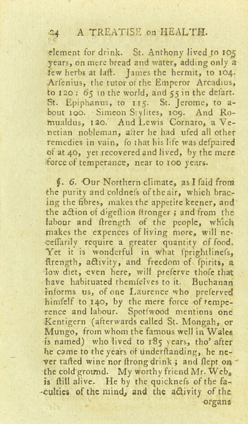 dement for drink. St. Anthony lived ,to lo^ years, on mere bread and water, adding only a few herbs at lart. James the hermit, to 104. Arfenius, the tutor of the Emperor Arcadius, to 120 ; 65 in the world, and 55 in the defart. St. Epiphanus, to 115. St. Jerome, to a- bout 100. Simeon Siylites, 109. And Ro- tnualdus, 120. And Lewis Cornaro, a Ve- netian nobleman, alter he had ufed all other remedies in vain, fo that his life was dcfpaired ot at 40, yet recovered and lived, by the mere force of temperance, near to 100 years. 6. Our Northern climate, ^as I faid from the purity and coldncfs of the air, which brac- ing the fibres, makes the appetite keener, and the action of d'gcftion Itronger ; and from the labour and ftrength of the people, which makes the expences of living more, will nc- cefTarily require a greater quantity of food. Yet it is wonderful in what fprighllinefs, flrcngth, afitivity, and freedom of fpirits, a low diet, ^ven here, will preferve thofe that have habituated themfcives to it. Buchanan informs us, of one Laurence who preferved himfelf to 140, by the mere force of tempe- rence and labour. Spotfwood mentions one Kentigern (afterwards called St. Mongah, or Mungo, from whom the famous well in Wales is named) who lived to 1^5 years, tho’ after he came to the years of underftanding, he ne- ver rafted wine nor ftrongdrink ; and flept on the cold ground. My w'orthy friend Mr. Web, is ftill alive. He by the quicknefs of the fa- 'Culties of the niind^ and the activity of the organs