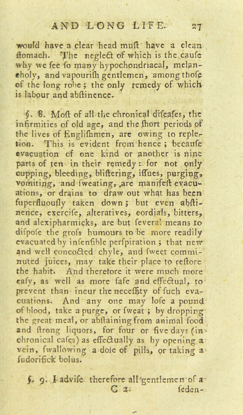 would have a clear head mufl have a clean iftomach. The neglc6t of which is the caufc why we fee fo many hypochondriacal, melan- eholy, and vapourifh gentlemen, among thofp of the long rolie ; the only remedy of which is labour and abftincncc. 8. Mofl: of all the chronical d’rfeafes, the infirmities of o|d age, and the .ftiort periods pf the lives of Englifhmen, arc owing to reple- tion. This is evident from hence ; becaufe evacuation of one kind or another is nine parts of ten in their remedy for not pnly cupping, bleeding, bliftering, iffucs, purging, vomiting, and fweating, .are manifeft evacu'- ations, or drains to draw out what has been fuperfluoufly taken down j but even abfti- nence, exercife, alteratives, cordials, bitters, and alexipharmicks, are but fevera! means to difpofe the grofs humours to be more readily evacuated by infenfible perfpiration ; that new and well concoQed chyle, and fwcet commi- nuted juices, may take their place to reftore the habit. And therefore it were much more eafy, as well as more fafe and effeSfual, to' prevent than incur the neceffity of fuch eva- cuations. And any one may lofe a pound of blood, take a purge, or fweat ; by dropping the great meal, or abftaining from animal food and ftrong liquors, for four or five days (in- chronical cafes) as effeQually as by opening a vein, fwallowing a dole of pills, or taking a' fudorifick bolus. 9. J-advife therefore all'gentlemen of a- G 3- leden-
