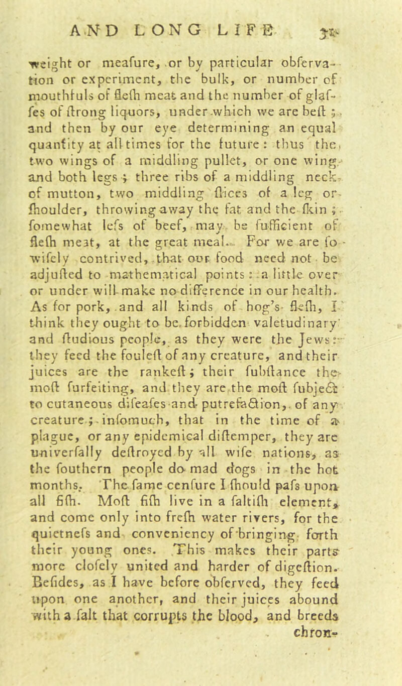 weight or nieafure, or by particular obferva- tion or experiment, the bulk, or number of mouthfuls of flelb meat and the number of glaf- fes of ftrong liquors, under .which we are heft ;. and then by our eye determining an equal quantity at all times for the future: thus the. two wings of a middling pullet, or one wing. and both legs > three ribs of a middling neck- of mutton, two middling flices of a leg or- fhoulder, throwing away the fat and the (kin fomewhat lefs of beef, mav be fufficient of flefh meat, at the great meal.. For we are fo wifely contrived, that our food need not be adjufied to mathematical points: .a little over or under will- make no difference in our health. As for pork, .and all kinds of hog’s- fiefli, I tJaink they ought to be.forbidden valetudinary’ and Audious people, as they were the Jews:- ihey feed the fouled of any creature, andtheir juices are the rankeft; their fubdance the- mod forfeiting, and tliey are the mod fubje6i to cutaneous difeafes and putrefaQion,. of any creature; . infomuch, that in the time of a' plague, or any epidemical didemper, they are univerfally dedroyed by all wife nations, as the fouthern people do mad dogs in the hot months, ’Fhe fame cenfure I fhould pafs upoa all fidi. Mod fidi live in a faltifli element^ and come only into fredi water rivers, for the quietnefs and conveniency of bringing; forth their young ones. This makes their parts more clofely united and harder of digedion. Befides, as I have before obferved, they feed upon one another, and their juices abound with a fait that corrupts the blood, and breeds chfon-