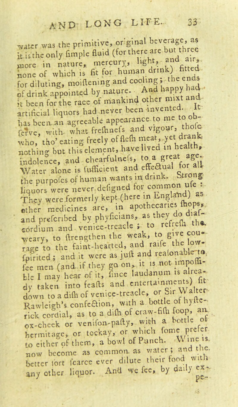 ^at^rr was the primitive, orginal leverage, as it itthconly fimpk (fortherc Ye but thtce wiore in nature, mercury., none of which is fit for for diluting, moiftenmg.and , of drink appointed by nature. ■ And happy had it been for the race of mankind other mixt an artificial liquors had never been invented. ^ has been an agreeable appearance to me re?ve, with, what freftinefs and vigour, thole- ‘;L, the-eating freely cfBelh meat yet dranfc nothing but this element, have lived m health, indolence, and chearfulnels, ^ Water alone is fufficient and effe^ual ■ the purpofes of human wants in drink. f liquors were never,defigned for „ They were-formerly kept.(herc in England) as ethef medicines are, in ■ and prefenbed by phyficians, as .hey do diaf cord-mm and venice-trcacle ; to refrefa th^ weary, to ftrengthen the weak, to give cou rage to the faint-Ueatted. and ta.fe the ow- fpfrited i and it were as juft and rcalonablc-to. fee men (and if they go oiv it 's not i^^- Lie I may hear of it, fince laudanum is alrca- dy taken into feafts and down to a dilh of venice-trcacle, or Sir Rawlcigh’s confeaion, with a bottle of hyftc-- rick cordial, as to a difh of craw-fiOi foop, am ox-cheek or venifon-pafiy, with a bottle ot hermitage, or tockay, or wh.cn prefer fo cither of them, a bowl of Punch. me is. T,ow become as common as water ; and the. better lort Icarce ever dilute their fond with any other liquor. And we fee, by daily ex^-