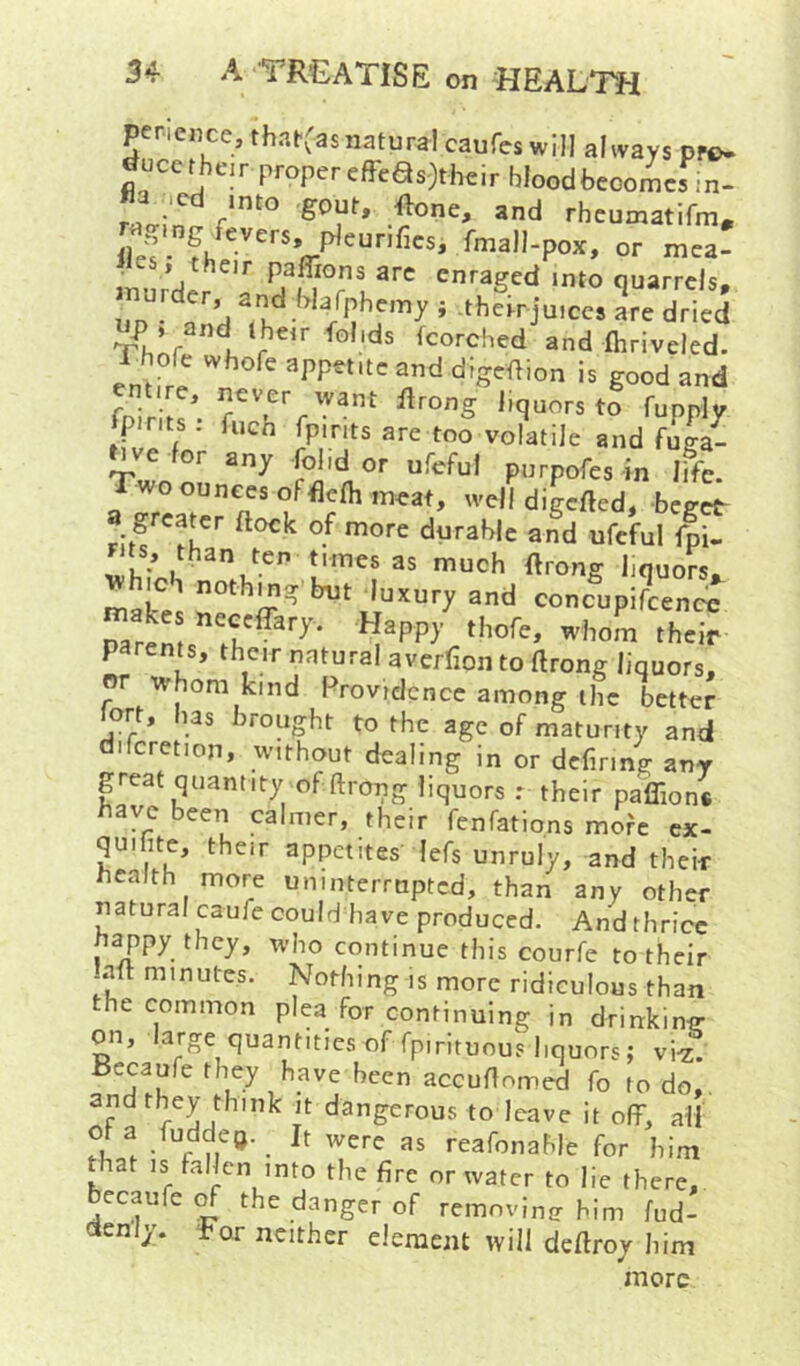 penence, thafCasnaturdcaufeswill always pro- ^ucetheir proper effeas>heir blood becomes in- wg.ngfevers, pleur.fies, fmall-pox, or mea- enraged into quarrels, up • tnd i therr juices are dried Th.r 1 r Scorched and fhriveled. Thofe whofe appetite and digeftion is good and fnir l ' /yant flrong liquors to fupply Spirits; fuGn fpirits are too volatile and fuga- nve for any fol.d or ufcful purpofes in life. Twooun^s offlclh meat, well digcfted, beget- great^er flock of more durable and ufcful Ipi- than ten times as much ftrong liquors, which nothing but luxury and concupifcencc rarcms”';^ I’om th=ir parents, their natural avcrfion to flrong liquors, or whom kind Providence among the better ort, has brought to the age of maturity and difcretion, without dealing in or dcfiring any peat quantity of ftrong liquors r their paffion. have been calmer, their fenfations more ex- quihte, their appetites lefs unruly, and their health more uninterrupted, than any other ptural caufc could have produced. And thrice happy they, who continue this courfe to their -.all minutes. Nothing is more ridiculous than the common plea for continuing in drinking on, large quantitiesoffpirituous liquors; vig. Becaufe they have been accuflnmed fo to do,. dangerous to leave it off, all Ola fuddeo. It were as reafonahle for him pat is fallen into the fire or water to lie there, becaufc ^ the danger of remnvinir him fud- ctenly. l-or neither element will deflroy him more