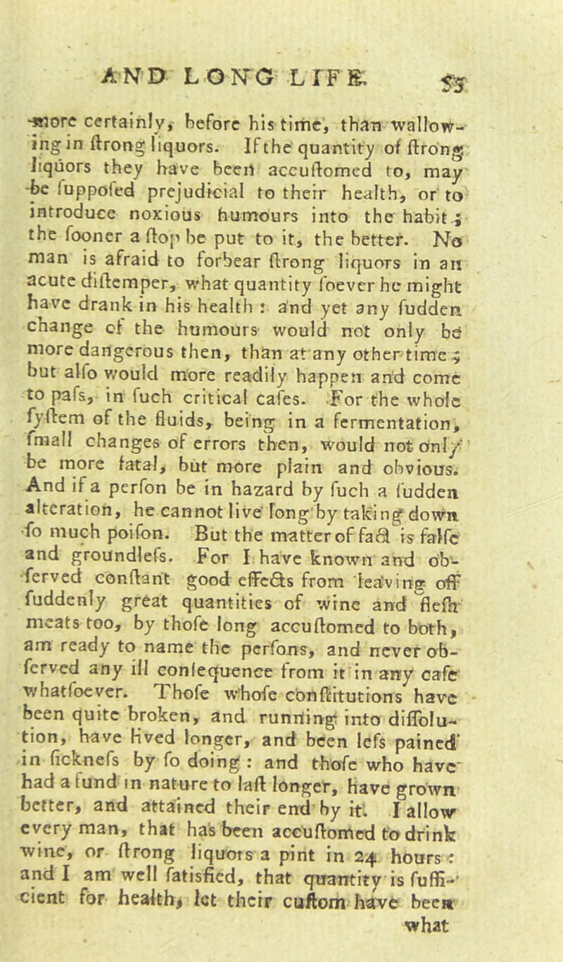 S5 -wore certainly, before his time, than wallow- ing in ftrong liquors. If the quantity of ftrong liquors they have been accuftomed to, may -he luppofed prejudicial to their health, or to introduce noxious humours into the habit; the fooner a fto[> be put to it, the better. No nian is afraid to forbear ftrong liquors in an acute diftemper, what quantity foever he might have drank in his health : and yet any fudden change of the humours- would not only bd more dangerous then, than at any othertime ^ but alfo v/ould more readily happen and come to pafs, in fuch critical cafes. -For the whole fyftem of the fluids, being in a fermentation, fmall changes of errors then, would not ofnl/ be more fatal, but more plain and obvious. And if a perfon be in hazard by fuch a fudden alteration, he cannot live’ Tong'by taking down •fo much poifon. But the matter of fad is falfc and groundlefs. For I have known and o'b- •ferved conftant good effeds from iea’virtg off fuddenly great quantities of wine and flefa' meats too, by thofe long accuftomed to both, am ready to name the perfons, and never ob- ferved any ill conlequence from it in any cafe' whatfoeyer. Xhofe 'wdiofe cdnftitutions have been quite broken, and runrtingi into diffolu- tion, have Hved longer, and been lefs pained in ficknefs by fo doing : and thofe who havc' had a fund in nature to laft longer, have grown better, and attained their end by it*. I allow every man, that has been accXiftomed t'odrink wine, or ftrong liquors a pint in 24 hours: and I am well fatisfied, that quantity is fuffi-’ cient for healthy let their cuftoiti have been- what