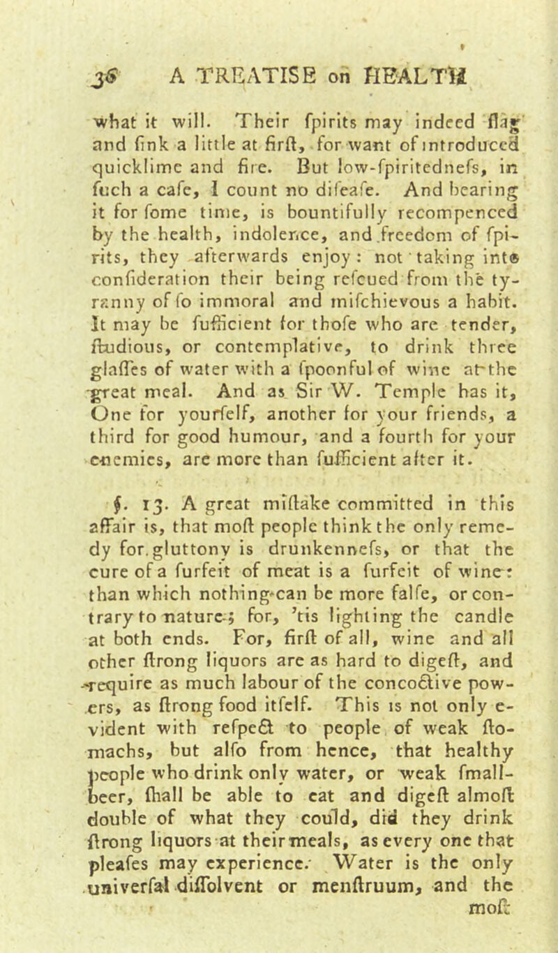 ■what it will. Their fpirits may indeed flaj and (ink a little at firft, for want of introduced quicklime and fire. But low-fpiritednefs, in fuch a cafe, I count no difeafe. And bearing it for fome time, is bountifully recompenced by the health, indolence, and,freedom of fpi- rits, they afterwards enjoy: not' taking int® confideration their being refeued from the ty- ranny of fo immoral and mifehievous a habit. It may be fufficient for thofe who are tender, ftudious, or contemplative, to drink three glaffcs of water with a fpoonfulof wine a^the -great meal. And as Sir W. Temple has it. One for yourfelf, another for your friends, a third for good humour, and a fourth for your enemies, are more than fuiHcient after it. 13. A great miflake committed in this affair is, that moft people think the only reme- dy for. gluttony is drunkennefs, or that the cure of a forfeit of meat is a furfeit of wine: than which nothing*can be more falfe, or con- trary to nature-; for, ’tis lighting the candle at both ends. For, firfl of all, wine and all other ftrong liquors are as hard to digcfl, and --require as much labour of the concodtive pow- .ers, as ffrongfood itfclf. This is not only e- vident with refpe£l to people of weak fto- machs, but alfo from hence, that healthy people who drink only water, or weak fmall- beer, fhall be able to cat and digeft almofl double of what they could, did they drink flrong liquors at theirmeals, as every one that pleafes may experience.- Water is the only univerf^ diflblvent or menftruum, and the mofi: