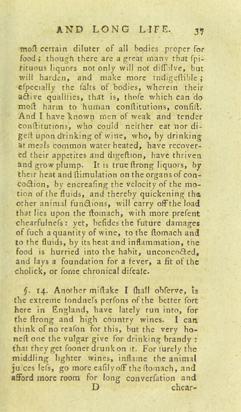 tnofl certain diluter of all bodies proper for food ; though there are a great niany that fpi- tituous liquors not only will not difr)Ive, but will harden, and make more indigeftible; crpecially the falts of bodies, wherein their aftive qualities, that is, thofe which can do moft harm to human conllitutions, confill. And I haveltnown men of weak and tender conllitutions, who could neither eat nor di- gefl upon drinking of wine, who, by drinking at meals common water heated, have recoyer- ed their appetites and digeftion, have thriven and grow plump. It is true ftrong liquors, by their heat and Ilimulation on the organs of con- co(5lion, by encreafing the velocity of the mo- tion of the fluids, and thereby quickening tha other animal functions, will carry off the load that lies upon the ftomach, with more prefent chearfulnefs : yet, befides the future damages of fuch a quantity of wine, to the ftomach and to the fluids, by its heat and inflammation, the food is hurried into the habit, unconcn6ted, and lays a foundation for a fever, a fit of the cholick, or forne chronical difeale. §. 14. Another miflakc I (hall ohferve, is the extreme fondnefs perfons of the better fort here in England, have lately run into, for the flrong and high country wines. I can. think of no reafon for this, but the very ho- nell one the vulgar give for drinking brandy : that they get fooner drunk on it. For I'urely the middling lighter wines, inflame the animal ju ces leis, go more eafilyoff theftomach, and afford more room for long converfation and D chear-