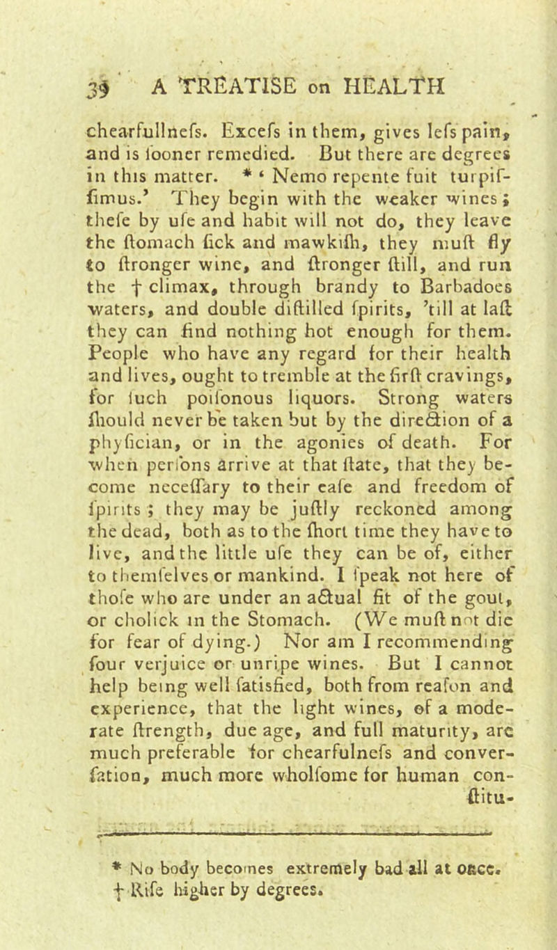 chearfullnefs. Excefs in them, gives lefs pain, and is looner remedied. But there are degrees in this matter. * ‘ Nemo repente fuit turpif- fimub.’ They begin with the weaker wines; tliefe by ufe and habit will not do, they leave the ftomach Cck and mawkifli, they muft fly to ftronger wine, and ftrongcr (till, and run the t climax, through brandy to Barhadoes waters, and double diftilled fpirits, ’till at laft they can End nothing hot enough for them. People who have any regard for their health and lives, ought to tremble at the firft cravings, for luch poilonous liquors. Strong waters fliould never be taken but by the direfiion of a phyfician, or in the agonies of death. For when perlbns arrive at that ftatc, that they be- come ncceffary to their cale and freedom of fpirits ; they may be juftly reckoned among the dead, both as to the fhori time they have to live, and the little ufe they can be of, either to thenifelves or mankind. 1 i'peak not here of thofe who arc under an a£lual fit of the gout, or cholick in the Stomach. (We muft not die for fear of dying.) Nor am I recommending four verjuice or unripe wines. But I cannot help being well fatisfied, both from rcafon and experience, that the light wines, of a mode- rate ftrength, due age, and full maturity, arc much preferable for chearfulnefs and conver- fation, much more vvholfome for human con- ftitu- * No body becotnes extremely bad all at Oftcc. f Rife higher by degrees.