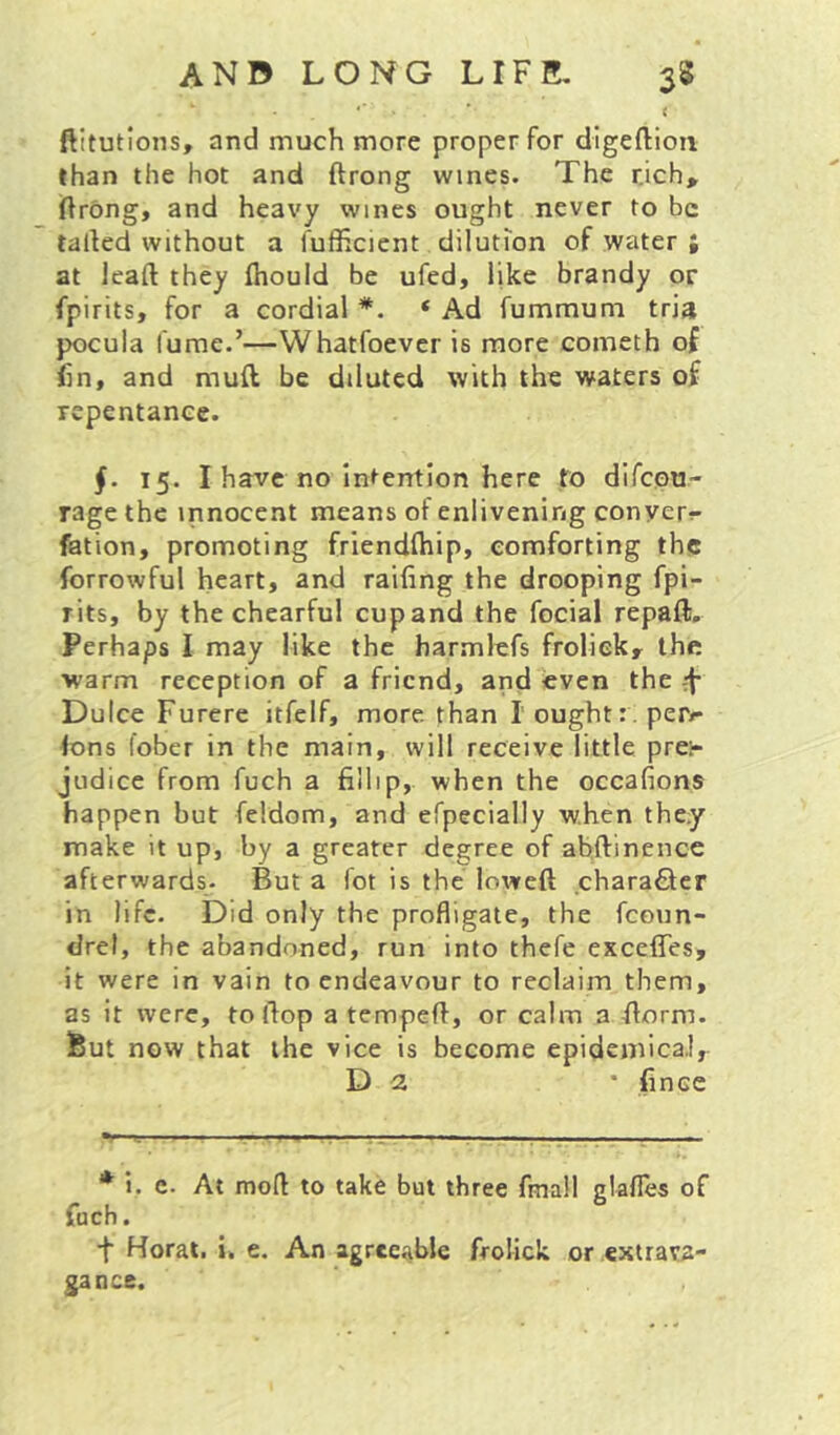 *■ ’ < ftitutions, and much more proper for digeftioii than the hot and ftrong wines. The rjch,^ jflrong, and heavy wines ought never to be tailed without a fufficient dilution of water ; at leaft they ftiould be ufed, like brandy or fpirits, for a cordial * *. ‘ Ad fummum tria pocula fume.’—VVhatfoever is more cometh of fin, and muft be diluted with the waters of repentance. §. 15. I have no intention here to difeou- rage the innocent means of enlivening conyer^- fation, promoting friendftiip, comforting the forrowful heart, and railing the drooping fpi- rits, by thechearful cup and the focial repaft. Perhaps I may like the harmlefs froliek, the warm reception of a friend, and even the Dulce Furerc itfelf, more than I ought:; per<* Ions fober in the main, will receive little pre:- judice from fuch a fillip, when the occafions happen but feldom, and efpecially when they make it up, by a greater degree of abftinence afterwards. But a fot is the loweft .chara£lcr in life. Did only the profligate, the fcoun- drel, the abandoned, run into thefe exceffes, it were in vain to endeavour to reclaim them, as it were, to flop a tempefl, or calm a florm. But now that the vice is become epideinica.!, D 2 • fince 'u rr—*—. ' .■ V-. .■ * i. c. At mod to take but three fmall glafles of fuch. •f Horat. i. e. An agreeable froliek or extrava- gance.
