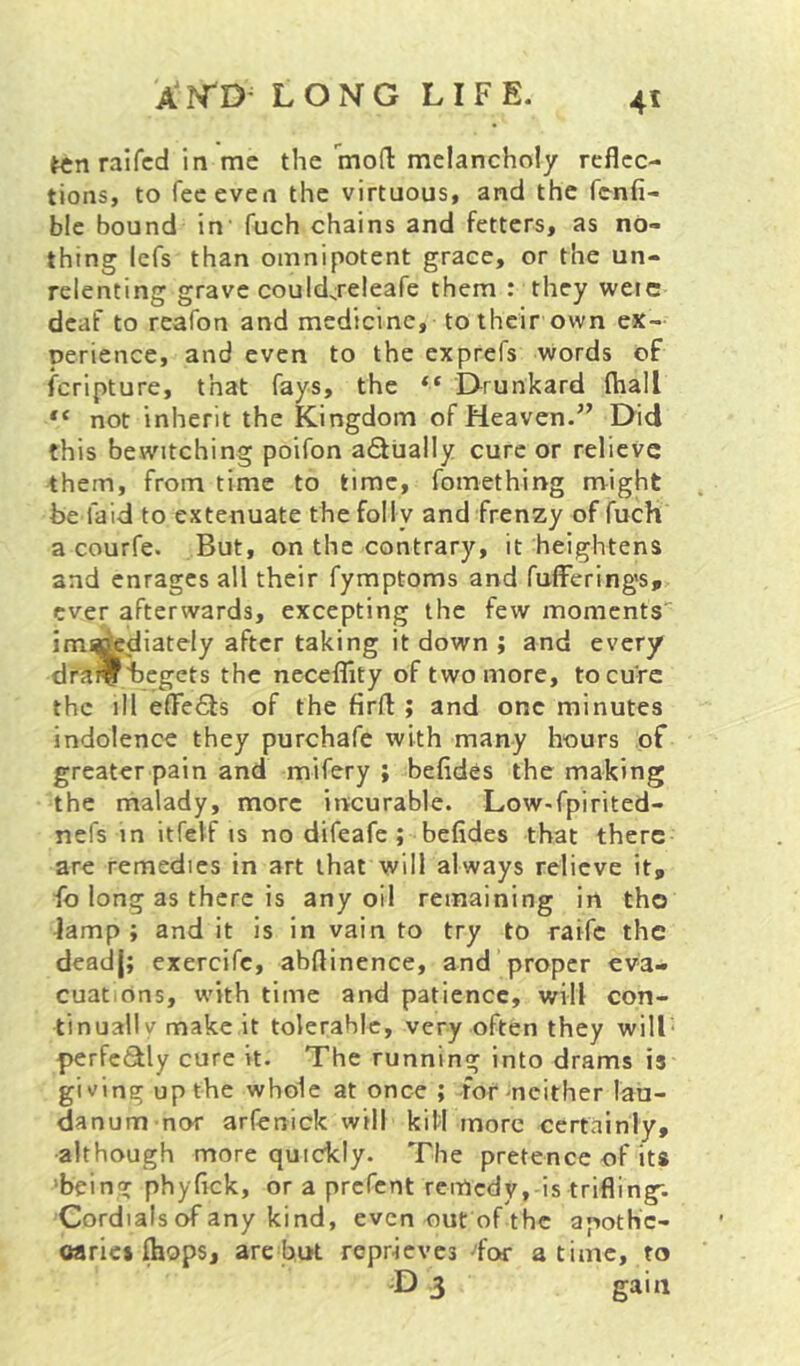 long life. 4* ten raifcd in me the moH: naclancholy reflec- tions, to fee even the virtuous, and the fenfi- blc bound in' fuch chains and fetters, as no- thing Icfs than omnipotent grace, or the un- relenting grave could^releafe them : they were deaf to reafon and medicine, to their own ex- perience, and even to the exprefs words of feripture, that fays, the “ EXrunkard fhall not inherit the Kingdom of Heaven.” Did this bewitching poifon a6lually cure or relieve them, from time to time, fomething might be laid to extenuate the folly and frenzy of fuch a courfe. But, on the contrary, it heightens and enrages all their fymptoms and fulFering's, ever afterwards, excepting the few moments' im^diately after taking it down ; and every dra^begets the necelTity of two more, to cure the ill elTeQs of the firfl ; and one minutes indolence they purchafe with many hours of greater pain and mifery ; befides the making the malady, more incurable. Low-fpirited- nefs in itfelf is no difeafe ; befides that there are remedies in art that will always relieve it, fo long as there is any oil remaining in the lamp; and it is in vain to try to raife the deadj; exercife, abflinence, and proper eva- cuations, with time and patience, will con- tinuallv make it tolerable, very often they will' perfeiSly cure it. The running into drams is giving up the whole at once ; formcither lau- danum nor arfenick will kill more certainly, •although more quickly. The pretence of its 'being phyfick, or a prefent remedy,-is trifling; Cordials of any kind, even out of the apothc- oaric* Ihops, are but reprieves •'for a time, to D 3 gain