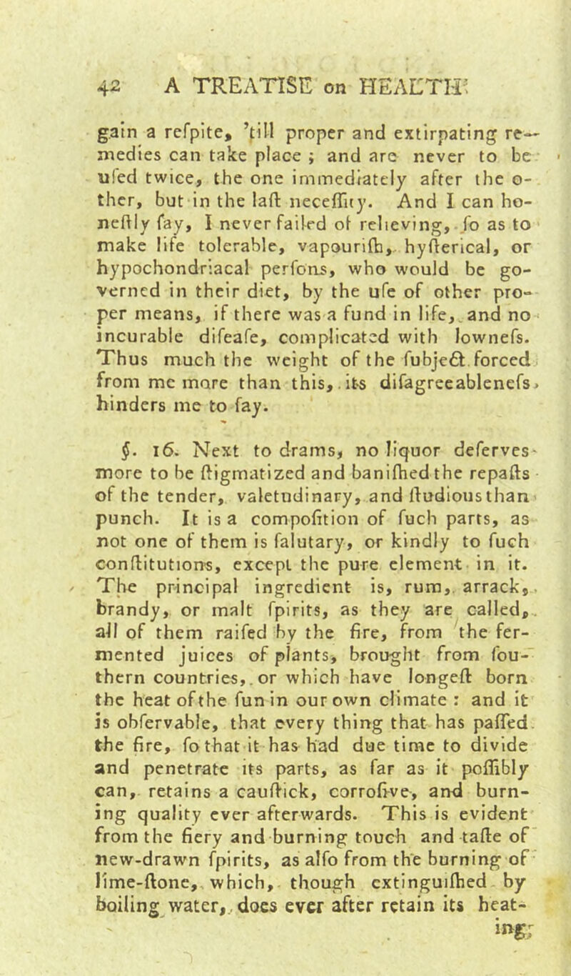 gain a refpite, ’fill proper and extirpating re-- medics can take place ; and arc never to be u!ed twice, the one immediately after the o- ther, but in the laft neceflity. And I can ho- neftly fay, I never failed of relieving, fo as to make life tolerable, vapourilh, hyflerical, or hypochondriacal perfons, who would be go- verned in their diet, by the ufe of other pro- per means, if there was a fund in life,. and no incurable difeafe, complicated with lownefs. Thus much the weight of the rubje6l.forced from me mare than this, its difagrecablenef3> hinders me to fay. §. i6. Next to drams, no liquor deferves' more to be ftigmatized and banifhed the repafts of the tender, valetudinary, and lludiousthan punch. It is a compofition of fuch parts, as not one of them is falutary, or kindly to fuch conflitutiorrs, except the pure clement in it. The principal ingredient is, rum,, arrack,, brandy, or malt fpirits, as they are called,, all of them raifed by the fire, from the fer- mented juices of plants, brought from fou- thern countries,. or which have longeft born the heat of the fun in our own climate; and it is obfervable, that every thing that has pafled. the fire, fo that it has had due time to divide and penetrate its parts, as far as it poflibly can, retains a cauftick, corrofi-ve, and burn- ing quality ever afterwards. This is evident from the fiery and burning touch and tafte of new-drawn fpirits, as alfo from the burning of lime-ftonc, which, though cxtinguilhed by boiling yyater,.. does ever after retain its heat-