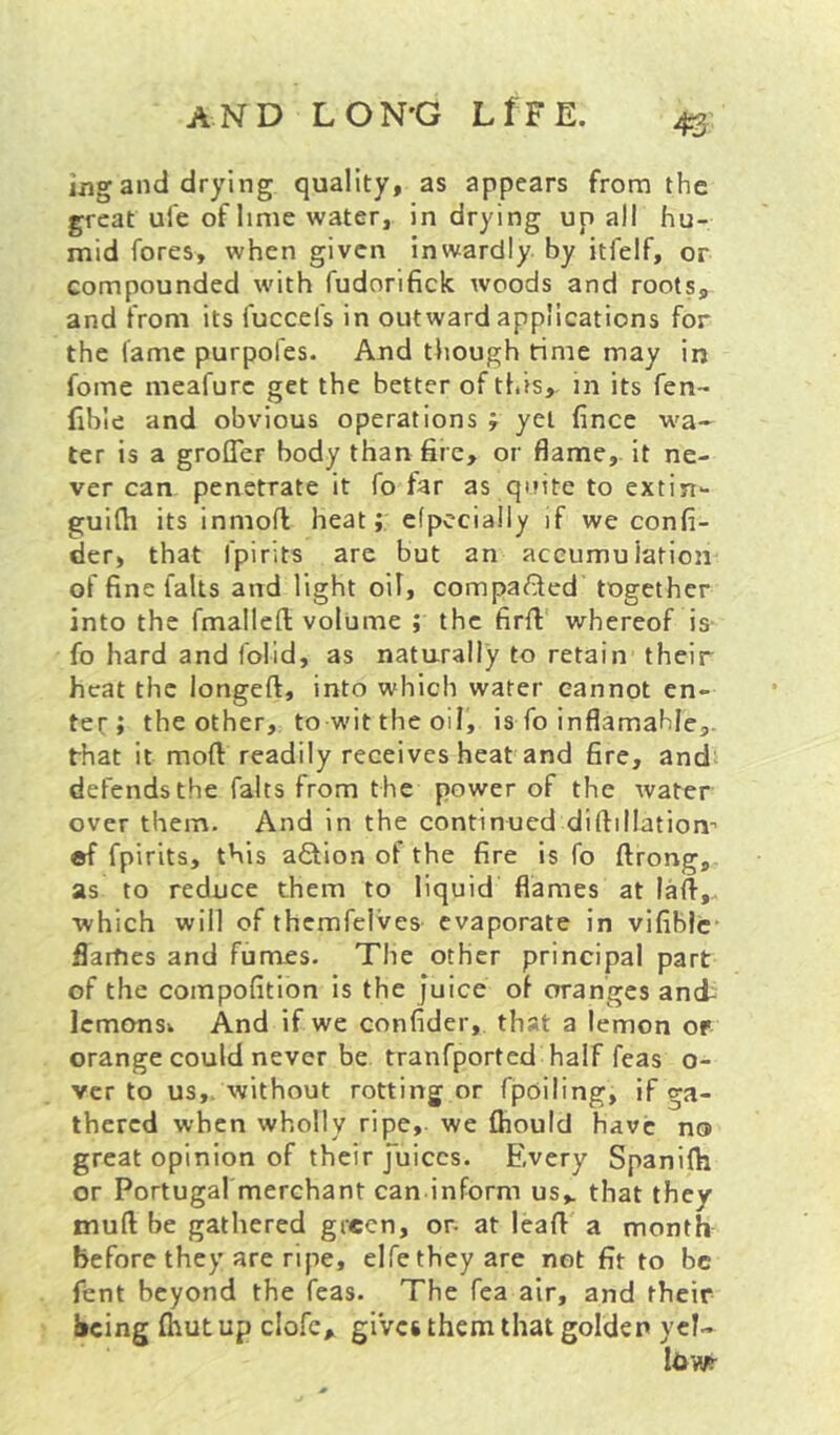 ijig and drying quality, as appears from the great ule of lime water, in drying up all hu- mid fores, when given inwardly by itfelf, or compounded with fudorifick woods and roots, and from its fuccefs in outward applications for the lame purpofes. And though rime may in fome meafure get the better of this, in its fen- fibie and obvious operations j yet fince wa- ter is a grofler body than fire, or flame, it ne- ver can penetrate it fo far as quite to extin- guilh its inmoft heat;: efpccially if we confi- der, that fpirits are but an accumulation of fine falls and light oil, compared together into the fmallefl; volume ; the firfi whereof is- fo hard and folid, as naturally to retain their heat the longeft, into which water cannot en- ter; the other, to wit the oil, is fo inflamahJe,. that it mod readily receives heat and fire, and defends the falts from the power of the water over them. And in the continued diftillation” ®f fpirits, this action of the fire is fo ftrong, as to reduce them to liquid flames at lafi,. which will of themfelves evaporate in vifiblc flames and fumes. The other principal part of the compofition is the juice of oranges and- Icmonsi And if we confider, that a lemon or orange could never be tranfported half feas o- ver to us,, without rotting or fpoiling, if ga- thered when wholly ripe, we fliould have no great opinion of their Juices. Every Spanifh or Portugal merchant can inform us,, that they mud be gathered green, or- at lead a month before they are ripe, elfe they are not fit to be fent beyond the feas. The fea air, and their being fhutup clofe, giVes them that golden ycl- Idwr