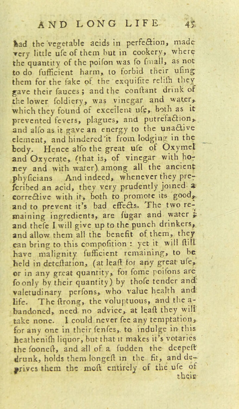 %ad the Vegetable acids in perfeftion, made ▼cry little ufe of them hut in cookery, where the quantity of the poifon was fo Onall, as not to do fufficient harm, to forbid their ufing them for the fake of the exquilite relilh they gave their fauces j and the conftant drink of the lower foldiery, was vinegar and water,, which they found of excellent ufe, both as it prevented fevers, plagues, and putrefa6fion> and alfo as it ga.ve an energy to the una6iive clement, and hindered'it from, lodging in the body. Hence alfo the great ufe of Oxymet and Oxycrate, (that is, of vinegar with hor ney and with water) among all the ancient phyficians And indeed, whenever they pre^ feribed an acid, they very prudently joined a- correiSivc with it, both to promote its good^ and to prevent it’s bad cfFc£ls. The two re- maining ingredients, are fugar and water p. and thefe I will give up to the punch drinkers, and allow them all the benefit of them, they can bring to this compofition : yet it will ftill have malignity fufficient remaining, to be held in detcflation, (at leafi tot any great ufe,' or in any great quantity, for fome poifons are foonly by their quantity) by thofe tender and. valetudinary perfons, who value health and life. The firong, the voluptuous, and the a- bandoned, need no advice, at leaft they will take none. 1 could never fee any temptation, for any one in their fenfes,. to indulge in this heathenifh liquor, but that it makes it’s votaries the foonefi, and all of a fudden the deepeft drunk, holds them longefi in the fit, and de>*- •rives them the moft entirely of the ufe of ^ theic